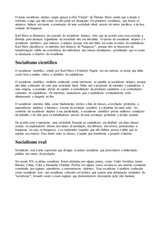 O nome socialismo utópico surgiu graças à obra "Utopia" de Thomas More, sendo que a utopia é
referente a algo que não existe ou não pode ser alcançado. Os primeiros socialistas, que foram os
utópicos, tinham em mente a construção de uma sociedade ideal, através de meios pacíficos e da boa
vontade da burguesia.
Karl Marx se distanciou do conceito de socialismo utópico, visto que de acordo com essa corrente a
fórmula para alcançar a igualdade na sociedade não era discutida. O oposto do socialismo utópico é o
socialismo científico, que criticava o utópico porque este não tinha em conta as raízes do capitalismo.
Karl Marx classificava os métodos dos utópicos de "burgueses", porque eles se baseavam na
transformação súbita na consciência dos indivíduos das classes dominantes, acreditando que só assim
se alcançaria o objetivo do socialismo.
Socialismo científico
O socialismo científico, criado por Karl Marx e Friedrich Engels, era um sistema ou teoria que tinha
como base a análise crítica e científica do capitalismo.
O socialismo científico, também conhecido como marxismo, se opunha ao socialismo utópico, porque
não tinha a intenção de criar uma sociedade ideal. Tinha sim o propósito de entender o capitalismo e
suas origens, o acumular prévio de capital, a consolidação da produção capitalista e as contradições
existentes no capitalismo. Os marxistas anunciaram que o capitalismo eventualmente seria
ultrapassado e chegaria ao fim.
O socialismo marxista tinha como fundamento teórico a luta de classes, a revolução proletária, o
materialismo dialético e histórico, a teoria da evolução socialista e a doutrina da mais-valia. Ao
contrário do socialismo utópico e sua pacificidade, o socialismo científico previa melhores condições
de trabalho e de vida para os trabalhadores através de uma revolução proletária e da luta armada.
De acordo com o marxismo, uma sociedade baseada no capitalismo era dividida em duas classes
sociais: os exploradores (donos dos meios de produção, das fábricas, das terras), pertencentes à
burguesia, ou seja, os burgueses; e os explorados (aqueles que não tinham posses e tinha que se
sujeitar aos outros). Esse duelo entre as classes, é aquilo que transforma e propele a história.
Socialismo real
Socialismo real é uma expressão que designa os países socialistas que preconizam a titularidade
pública dos meios de produção.
No século XX, as ideias socialistas foram adotadas por alguns países, como: União Soviética (atual
Rússia), China, Cuba e Alemanha Oriental. Porém, em alguns casos, revelou-se um sistema comunista
constituído por regimes autoritários e extremamente violentos. Esse socialismo é também conhecido
como socialismo real - um socialismo colocado em prática, que causou uma deturpação semântica do
"socialismo", levando assim a esses regimes que demonstraram desrespeito pela vida humana.
 