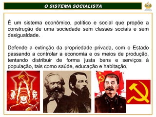 O SISTEMA SOCIALISTA
O SISTEMA SOCIALISTA
É um sistema econômico, político e social que propõe a
construção de uma sociedade sem classes sociais e sem
desigualdade.
Defende a extinção da propriedade privada, com o Estado
passando a controlar a economia e os meios de produção,
tentando distribuir de forma justa bens e serviços à
população, tais como saúde, educação e habitação.
 