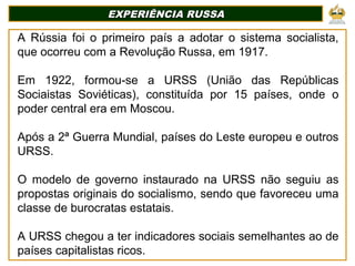 EXPERIÊNCIA RUSSA
EXPERIÊNCIA RUSSA
A Rússia foi o primeiro país a adotar o sistema socialista,
que ocorreu com a Revolução Russa, em 1917.
Em 1922, formou-se a URSS (União das Repúblicas
Sociaistas Soviéticas), constituída por 15 países, onde o
poder central era em Moscou.
Após a 2ª Guerra Mundial, países do Leste europeu e outros
URSS.
O modelo de governo instaurado na URSS não seguiu as
propostas originais do socialismo, sendo que favoreceu uma
classe de burocratas estatais.
A URSS chegou a ter indicadores sociais semelhantes ao de
países capitalistas ricos.
 