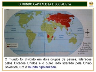 O MUNDO CAPITALISTA E SOCIALISTA
O mundo foi dividido em dois grupos de países, liderados
pelos Estados Unidos e o outro lado liderado pela União
Soviética. Era o mundo bipolarizado.
 