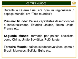 OS TRÊS MUNDOS
Durante a Guerra Fria, era comum regionalizar o
espaço mundial em ''Três mundos'':
Primeiro Mundo: Países capitalistas desenvolvidos
e industrializados. Estados Unidos, Reino Unido,
França etc.
Segundo Mundo: formado por países socialista,
como China, União Soviética, Polônia etc.
Terceiro Mundo: países subdesenvolvidos, como o
Brasil, Marrocos, Bolívia, Egito etc.
 