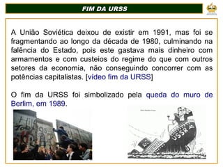 FIM DA URSS
FIM DA URSS
A União Soviética deixou de existir em 1991, mas foi se
fragmentando ao longo da década de 1980, culminando na
falência do Estado, pois este gastava mais dinheiro com
armamentos e com custeios do regime do que com outros
setores da economia, não conseguindo concorrer com as
potências capitalistas. [vídeo fim da URSS]
O fim da URSS foi simbolizado pela queda do muro de
Berlim, em 1989.
 