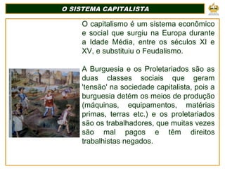 O SISTEMA CAPITALISTA
O SISTEMA CAPITALISTA
O capitalismo é um sistema econômico
e social que surgiu na Europa durante
a Idade Média, entre os séculos XI e
XV, e substituiu o Feudalismo.
A Burguesia e os Proletariados são as
duas classes sociais que geram
'tensão' na sociedade capitalista, pois a
burguesia detém os meios de produção
(máquinas, equipamentos, matérias
primas, terras etc.) e os proletariados
são os trabalhadores, que muitas vezes
são mal pagos e têm direitos
trabalhistas negados.
 