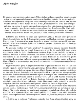 Apresentação
De todas as maneiras pelas quais o século XX reivindica um lugar especial na história, poucas
se igualam em importância à enorme transformação da vida econômica. Se um fazendeiro de
Illinois ou um camponês de Bangalore, ambos lutando pelo sustento por volta de 1900, fossem
trazidos de volta ao nosso planeta nos dias de hoje, ficariam chocados com a transformação
pela qual ele passou. O imenso crescimento da produtividade e da riqueza, as inimagináveis
novas tecnologias e a melhora do conforto material os teriam deixado sem fala. Ainda mais
chocados, contudo, ficariam com os muitos distúrbios e retrocessos ocorridos na economia
mundial nesse intervalo de cem anos, os quais, é claro, eles não poderiam ter adivinhado.
Relembrar essa história é a tarefa que o professor Jeffry A. Frieden tomou para si em
Capitalismo global, e que faz de forma esclarecedora, equilibrada e com vasto conhecimento.
Esta obra trata de um tema vigoroso de forma direta, ajudando o leitor a ter uma ideia do todo.
Este não é um livro qualquer de história econômica, embora certamente será utilizado em
muitas salas de aula.
Na essência, residem os “ventos criativos” do capitalismo mundial moderno (tomando
emprestada a famosa frase de Joseph Schumpeter). Já no fim do século XIX, esses ventos
sopravam ao redor do globo criando novas estruturas de produção, comércio e finanças, e
tornando obsoletas as formas anteriores. Tais ventos coexistiam com as forças como a do
nacionalismo e a do militarismo, que seguiam seu curso de maneira tão avassaladora quanto
onipresente. Essa mistura explosiva produziu, em sequência, destruição e mortes na Primeira
Guerra Mundial, e as calamitosas reverberações econômicas e políticas das duas décadas que
a sucederam.
Sugerir uma única parte da impressionante obra do professor Frieden para ser lida com
atenção especial é uma tarefa difícil, mas, para mim, o debate sobre a economia política entre
as duas guerras mundiais parece, de fato, maravilhoso. Frieden mostra o quanto o capitalismo
de mercados livres e laisser-faire se tornou problemático, o que ocorreu não apenas pelo
fracasso do sistema em oferecer suficiente riqueza e empregos, mas também em função das
reações contra o capitalismo liberal na esfera política. Com a URSS fazendo pressão pelo
“socialismo em um só país”, os Estados fascistas praticando uma mistura de autarquia
econômica e agressão externa e os Estados Unidos (já na época a maior potência) se retirando
dos palcos mundiais, o velho sistema não poderia sobreviver. Tudo se despedaçou.
Os pedaços se juntariam novamente com a retomada do envolvimento norte-americano
com as questões mundiais após Pearl Harbor, um comprometimento que duraria por toda a
Guerra Fria e cuja natureza era amplamente coetânea: o capitalismo global não poderia
sobreviver sem o poderio militar ou a vontade política do Ocidente, a qual só se sustentaria
com o sucesso produtivo do sistema capitalista. Dessa vez, todos os pedaços se mantiveram
unidos.
A história que o professor Frieden nos conta não é de forma alguma triunfante como as
 