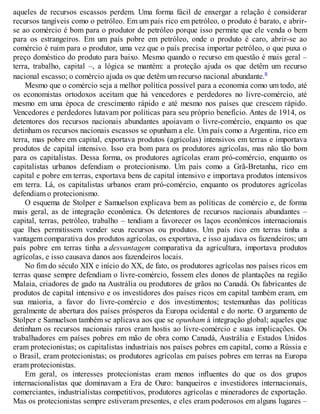 aqueles de recursos escassos perdem. Uma forma fácil de enxergar a relação é considerar
recursos tangíveis como o petróleo. Em um país rico em petróleo, o produto é barato, e abrir-
se ao comércio é bom para o produtor de petróleo porque isso permite que ele venda o bem
para os estrangeiros. Em um país pobre em petróleo, onde o produto é caro, abrir-se ao
comércio é ruim para o produtor, uma vez que o país precisa importar petróleo, o que puxa o
preço doméstico do produto para baixo. Mesmo quando o recurso em questão é mais geral –
terra, trabalho, capital –, a lógica se mantém: a proteção ajuda os que detêm um recurso
nacional escasso; o comércio ajuda os que detêm um recurso nacional abundante.8
Mesmo que o comércio seja a melhor política possível para a economia como um todo, até
os economistas ortodoxos aceitam que há vencedores e perdedores no livre-comércio, até
mesmo em uma época de crescimento rápido e até mesmo nos países que crescem rápido.
Vencedores e perdedores lutavam por políticas para seu próprio benefício. Antes de 1914, os
detentores dos recursos nacionais abundantes apoiavam o livre-comércio, enquanto os que
detinham os recursos nacionais escassos se opunham a ele. Um país como a Argentina, rico em
terra, mas pobre em capital, exportava produtos (agrícolas) intensivos em terras e importava
produtos de capital intensivo. Isso era bom para os produtores agrícolas, mas não tão bom
para os capitalistas. Dessa forma, os produtores agrícolas eram pró-comércio, enquanto os
capitalistas urbanos defendiam o protecionismo. Um país como a Grã-Bretanha, rico em
capital e pobre em terras, exportava bens de capital intensivo e importava produtos intensivos
em terra. Lá, os capitalistas urbanos eram pró-comércio, enquanto os produtores agrícolas
defendiam o protecionismo.
O esquema de Stolper e Samuelson explicava bem as políticas de comércio e, de forma
mais geral, as de integração econômica. Os detentores de recursos nacionais abundantes –
capital, terras, petróleo, trabalho – tendiam a favorecer os laços econômicos internacionais
que lhes permitissem vender seus recursos ou produtos. Um país rico em terras tinha a
vantagem comparativa dos produtos agrícolas, os exportava, e isso ajudava os fazendeiros; um
país pobre em terras tinha a desvantagem comparativa da agricultura, importava produtos
agrícolas, e isso causava danos aos fazendeiros locais.
No fim do século XIX e início do XX, de fato, os produtores agrícolas nos países ricos em
terras quase sempre defendiam o livre-comércio, fossem eles donos de plantações na região
Malaia, criadores de gado na Austrália ou produtores de grãos no Canadá. Os fabricantes de
produtos de capital intensivo e os investidores dos países ricos em capital também eram, em
sua maioria, a favor do livre-comércio e dos investimentos; testemunhas das políticas
geralmente de abertura dos países prósperos da Europa ocidental e do norte. O argumento de
Stolper e Samuelson também se aplicava aos que se opunham à integração global; aqueles que
detinham os recursos nacionais raros eram hostis ao livre-comércio e suas implicações. Os
trabalhadores em países pobres em mão de obra como Canadá, Austrália e Estados Unidos
eram protecionistas; os capitalistas industriais nos países pobres em capital, como a Rússia e
o Brasil, eram protecionistas; os produtores agrícolas em países pobres em terras na Europa
eram protecionistas.
Em geral, os interesses protecionistas eram menos influentes do que os dos grupos
internacionalistas que dominavam a Era de Ouro: banqueiros e investidores internacionais,
comerciantes, industrialistas competitivos, produtores agrícolas e mineradores de exportação.
Mas os protecionistas sempre estiveram presentes, e eles eram poderosos em alguns lugares –
 