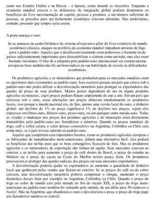 como nos Estados Unidos e na Rússia – e épocas, como durante as recessões. Enquanto a
economia mundial crescia e os defensores da integração global podiam demonstrar os
benefícios da livre movimentação de capital, pessoas e produtos, a um número suficiente de
pessoas, as pressões para um fechamento econômico estavam afastadas. Não poderíamos,
contudo, presumir que sempre seria assim.
A prata ameaça o ouro
Se as ameaças no centro britânico do sistema alvejavam o pilar do livre-comércio do mundo
econômico clássico, ataques na periferia da economia mundial impunham um teste de fogo
para o padrão-ouro. Aqueles que o desafiavam raramente eram poderosos o bastante ou de
países suficientemente importantes para desestabilizar o sistema como um todo, mas eles eram
bastante insistentes. O fato de a antipatia pelo padrão-ouro internacional ser comum mesmo
em épocas boas também não foi um bom indício na sua habilidade de resistir às dificuldades
econômicas.
Os produtores agrícolas e os mineradores que produziam para os mercados mundiais eram
os opositores mais ressonantes ao padrão-ouro. Isso ocorrera porque um país que estava sob o
padrão-ouro não podia utilizar a desvalorização monetária para proteger os exportadores das
quedas de preço de seus produtos. Muitos países dependiam de um ou alguns produtos
agrícolas ou minerais, cujos preços podiam flutuar amplamente de ano a ano. Em um país que
estivesse sob o ouro, essas alterações nos preços afetavam imediatamente os produtores
locais, isso porque a moeda nacional era, de fato, apenas uma versão local do ouro, o dinheiro
global: um declínio de 1% no preço significava 1% de declínio nos preços, sejam eles
expressos em libras-ouro, dólares-ouro, pesos-ouro, ou em qualquer outra moeda-ouro. Todas
as viradas e mudanças nos preços dos produtos agrícolas e de mineração eram diretamente
transmitidas pelo padrão-ouro aos fazendeiros e mineiros. Quando os preços mundiais do
trigo, café e cobre caíam, o valor dessas commodities na Argentina, Colômbia ou Chile caía
ainda mais, se o país tivesse aderido ao padrão-ouro.
Aqueles que competiam com importados baratos, como os produtores agrícolas europeus e
os fabricantes de manufaturados norte-americanos, tinham uma alternativa fácil: eles podiam
se beneficiar das tarifas para que os bens estrangeiros ficassem de fora. Mas os produtores
agrícolas e os mineradores de exportação não tinham tal opção. Seus mercados estavam no
exterior, e as tarifas para aumentar o preço do café dentro do Brasil, o preço do estanho na
Malásia ou o preço do cacau na Costa do Marfim teriam pouco êxito. Os produtores
precisavam se proteger das quedas radicais dos preços em seus mercados exportadores.
A desvalorização poderia ajudar os exportadores ao aumentar a quantidade de dinheiro
local que ganhavam pelas vendas que faziam no exterior. Se os preços do café ou do cobre
caíssem, uma desvalorização monetária poderia compensar o choque, mantendo o preço
doméstico desses bens por exemplo na Argentina, Colômbia ou Chile. Quando o preço do
trigo ao redor do mundo caiu pela metade no fim do século XIX, o preço do trigo norte-
americano no padrão-ouro também foi reduzido pela metade, de um dólar para 50 centavos o
bushel. Mas na Argentina, que abandonou o ouro e desvalorizou o peso, o preço do trigo pago
aos fazendeiros manteve-se estável.
 
