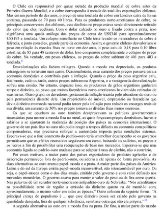 O Chile era responsável por quase metade da produção mundial de cobre antes da
Primeira Guerra Mundial, e o cobre correspondia à metade do total das exportações chilenas.
Mas em um período de dez anos, o preço de uma tonelada de cobre em Londres caíra de forma
contínua, passando de 70 para 40 libras. Para os produtores norte-americanos de cobre, os
principais concorrentes dos chilenos, esse declínio no preço estava sendo diretamente retirado
do valor que eles recebiam. Com o dólar calcado no ouro e fixado contra a prata, isso
significava uma queda análoga dos preços de cerca de US$340 para aproximadamente
US$195 a tonelada. Um colapso semelhante no Chile teria levado os mineradores de cobre à
falência, e junto com eles, grande parte da economia. Assim, o governo chileno desvalorizou o
peso em relação às moedas fixas no ouro: em dez anos, o peso caiu de 0,18 para 0,10 libra
esterlina; de 85 para 48 centavos de dólar. Isso compensou completamente o colapso do preço
do cobre. Na verdade, em pesos chilenos, os preços do cobre subiram de 401 para 403 a
tonelada.9
Desvalorizações não faziam milagres. Quando a moeda era depreciada, os produtos
estrangeiros se tornavam mais caros. Ocasionalmente, esse aumento dos preços passava para a
economia doméstica e contribuía para a inflação. Quando o preço do peso argentino caiu,
fatalmente, cedo ou tarde, outros preços subiram na Argentina, e a vantagem da desvalorização
sofreu uma erosão. No entanto, enquanto isso, os produtores de grãos argentinos ganharam
tempo e dinheiro, ao passo que muitos fazendeiros norte-americanos haviam sido retirados de
suas terras. Outro grupo, os devedores, gostaram da inflação trazida pelo abandono do ouro ou
pela permanência distante dele. Um proprietário de imóvel, empresário ou fazendeiro que
devia dinheiro em moeda nacional podia torcer pela inflação para reduzir os encargos reais de
sua dívida; um aumento de 50% nos preços tornava as dívidas fixas menos onerosas.
Os que se opunham ao ouro também desaprovavam as políticas governamentais
necessárias para manter a moeda fixa no metal, as quais forçavam preços domésticos, lucros e
salários a se ajustarem às mudanças de posição dos países na economia internacional. O
governo de um país fixo no ouro não podia reagir a tempos difíceis na economia com políticas
compensadoras, mas precisava reforçar a austeridade imposta pelas condições externas.
Esperava-se que o funcionamento do padrão-ouro teria um melhor desempenho se os governos
permitissem que os efeitos recessivos seguissem seu curso, baixando os salários, os preços e
os lucros a fim de possibilitar uma recuperação de base nos mercados. Esperava-se que uma
economia ligada ao padrão-ouro mudasse para se adaptar à taxa de câmbio, não o contrário.
Por esses motivos, a maior parte dos países exportadores de produtos agrícolas e de
mineração permaneceu fora do padrão-ouro, ou aderiu a ele apenas de forma provisória. As
duas alternativas ao ouro eram o papel-moeda e a prata. A maior parte dos países da América
Latina e do sul da Europa emitia papel-moeda inconvertível, não intercambiável por ouro. Ou
seja, o papel-moeda como o dos dias atuais, emitido pelo governo e com valor definido nos
mercados monetários. O governo atuava para manter o valor do peso ou da lira como queria.
Nas palavras de um senador norte-americano antipadrão-ouro de Nebraska: “Nós acreditamos
na possibilidade tanto de regular a emissão do dinheiro quanto na de mantê-lo com,
aproximadamente, o mesmo valor em todas as épocas.” Outro colocou da seguinte forma: “A
principal crença do populismo é ... que esse dinheiro possa ser criado pelo governo na
quantidade desejada, fora de qualquer substância, sem base outra que não ela própria.”10
A segunda alternativa ao ouro era a moeda fixa na prata. De fato, a maior parte do mundo
 