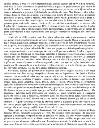 utilizou ambos, a prata e o ouro intercambiáveis, durante séculos até 1870. Nesse momento,
uma onda de novas descobertas de prata determinou a queda do preço do metal para menos da
metade do valor do ouro e, em geral, os governos optaram por um ou outro. Quase todas as
nações industriais seguiram a Grã-Bretanha na adoção do ouro. Mas China e Índia tinham
moedas fixas na prata havia tempos e permaneceram assim. O mesmo fizeram os principais
produtores de prata, como o México. Para muitos outros países, permanecer com a prata ou
adotá-la era atraente. De maneira geral, nas décadas antes da Primeira Guerra Mundial, o
preço da prata se desvalorizou em relação ao do ouro, de forma a enfraquecer as moedas nela
fixadas. Se o preço da prata caiu em 10%, o mesmo ocorreu com todas as moedas fixadas
nesse metal. Isso tinha o mesmo efeito de uma desvalorização, o que permitia que os países da
prata concedessem a seus exportadores uma posição competitiva vantajosa nos mercados
mundiais.
Na década de 1890, a maior parte dos países industriais havia adotado o ouro e muitos
dos países em desenvolvimento utilizavam a prata ou o papel-moeda. Os países da prata e do
papel-moeda alcançaram vantagens tangíveis. Como os preços do ouro cresceram em relação
aos da prata, as exportações das regiões que tinham base nela se tornaram mais baratas nas
moedas de ouro dos países industriais. Declínios nos preços mundiais de produtos agrícolas e
matérias-primas foram compensados por declínios análogos nos dinheiros fixados em prata e
papel-moeda, de forma que os produtores agrícolas e mineradores recebiam quase a mesma
quantia em suas próprias moedas – mesmo com a queda dos preços em ouro. A vantagem
competitiva da prata não fazia muita diferença para a maioria dos países ricos, já que as
regiões em desenvolvimento vendiam em grande parte bens que as nações industriais não
produziam. Se uma queda na prata tornasse o cobre mexicano ou a seda chinesa mais baratas
nos mercados europeus, isso não teria grande impacto no sistema.
No entanto, aqueles que produziam os mesmos bens que as regiões da prata e do papel
enfrentavam uma forte ameaça competitiva dessas moedas depreciadas. Os Estados Unidos
estavam entre os mais afetados, uma vez que o país se especializou em muitas das mesmas
matérias-primas e produtos primários – minerais, trigo, algodão, lã, tabaco – que países de
moeda fraca, como Argentina, Índia, Brasil, China e Rússia. Dessa forma, os produtores
agrícolas e mineradores norte-americanos perderam negócios para os países que tinham base
monetária na prata (ou no papel-moeda). Portanto, quedas nos preços mundiais do trigo ou da
lã afetavam os ganhos na agricultura porque os Estados Unidos estavam sob o padrão-ouro. Os
produtores agrícolas norte-americanos em apuros, os quais afluíram para a campanha
populista contra o ouro e pela prata, pensaram, como nas palavras de um deles, “que o homem
amarelo utilizando o metal branco tem à sua mercê o homem branco que utiliza o metal
amarelo”.11 A partir do fim da década de 1880 em diante, a avalanche populista reinava toda
vez que os preços agrícolas caíam, pois os fazendeiros e mineradores passavam a se esforçar
desesperadamente, para que o dólar fosse dissociado do ouro.
“Vocês não devem crucificar a humanidade com uma cruz de ouro”, bradou William
Jennings Bryan, candidato democrata de 1896. Os distritos norte-americanos de produção
agrícola e mineração compartilhavam da rebeldia de Bryan. No que provavelmente foi o
primeiro movimento de massa da história dos Estados Unidos, milhões de pessoas reuniram-
se para escutar discursos inflamados que denunciavam o truste do dinheiro e a sua força
opressora, fixa no ouro, contra a economia norte-americana. A plataforma populista insistia
 