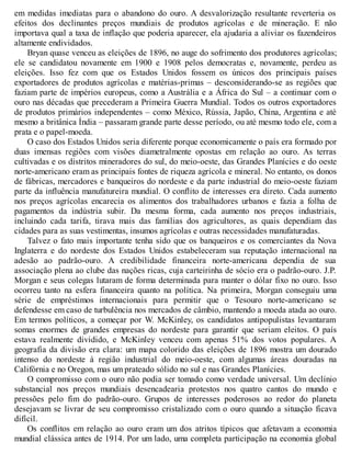 em medidas imediatas para o abandono do ouro. A desvalorização resultante reverteria os
efeitos dos declinantes preços mundiais de produtos agrícolas e de mineração. E não
importava qual a taxa de inflação que poderia aparecer, ela ajudaria a aliviar os fazendeiros
altamente endividados.
Bryan quase venceu as eleições de 1896, no auge do sofrimento dos produtores agrícolas;
ele se candidatou novamente em 1900 e 1908 pelos democratas e, novamente, perdeu as
eleições. Isso fez com que os Estados Unidos fossem os únicos dos principais países
exportadores de produtos agrícolas e matérias-primas – desconsiderando-se as regiões que
faziam parte de impérios europeus, como a Austrália e a África do Sul – a continuar com o
ouro nas décadas que precederam a Primeira Guerra Mundial. Todos os outros exportadores
de produtos primários independentes – como México, Rússia, Japão, China, Argentina e até
mesmo a britânica Índia – passaram grande parte desse período, ou até mesmo todo ele, com a
prata e o papel-moeda.
O caso dos Estados Unidos seria diferente porque economicamente o país era formado por
duas imensas regiões com visões diametralmente opostas em relação ao ouro. As terras
cultivadas e os distritos mineradores do sul, do meio-oeste, das Grandes Planícies e do oeste
norte-americano eram as principais fontes de riqueza agrícola e mineral. No entanto, os donos
de fábricas, mercadores e banqueiros do nordeste e da parte industrial do meio-oeste faziam
parte da influência manufatureira mundial. O conflito de interesses era direto. Cada aumento
nos preços agrícolas encarecia os alimentos dos trabalhadores urbanos e fazia a folha de
pagamentos da indústria subir. Da mesma forma, cada aumento nos preços industriais,
incluindo cada tarifa, tirava mais das famílias dos agricultores, as quais dependiam das
cidades para as suas vestimentas, insumos agrícolas e outras necessidades manufaturadas.
Talvez o fato mais importante tenha sido que os banqueiros e os comerciantes da Nova
Inglaterra e do nordeste dos Estados Unidos estabeleceram sua reputação internacional na
adesão ao padrão-ouro. A credibilidade financeira norte-americana dependia de sua
associação plena ao clube das nações ricas, cuja carteirinha de sócio era o padrão-ouro. J.P.
Morgan e seus colegas lutaram de forma determinada para manter o dólar fixo no ouro. Isso
ocorreu tanto na esfera financeira quanto na política. Na primeira, Morgan conseguiu uma
série de empréstimos internacionais para permitir que o Tesouro norte-americano se
defendesse em caso de turbulência nos mercados de câmbio, mantendo a moeda atada ao ouro.
Em termos políticos, a começar por W. McKinley, os candidatos antipopulistas levantaram
somas enormes de grandes empresas do nordeste para garantir que seriam eleitos. O país
estava realmente dividido, e McKinley venceu com apenas 51% dos votos populares. A
geografia da divisão era clara: um mapa colorido das eleições de 1896 mostra um dourado
intenso do nordeste à região industrial do meio-oeste, com algumas áreas douradas na
Califórnia e no Oregon, mas um prateado sólido no sul e nas Grandes Planícies.
O compromisso com o ouro não podia ser tomado como verdade universal. Um declínio
substancial nos preços mundiais desencadearia protestos nos quatro cantos do mundo e
pressões pelo fim do padrão-ouro. Grupos de interesses poderosos ao redor do planeta
desejavam se livrar de seu compromisso cristalizado com o ouro quando a situação ficava
difícil.
Os conflitos em relação ao ouro eram um dos atritos típicos que afetavam a economia
mundial clássica antes de 1914. Por um lado, uma completa participação na economia global
 