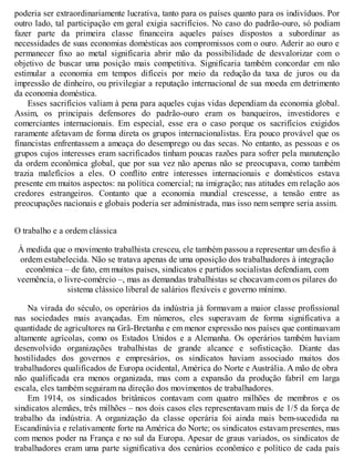 poderia ser extraordinariamente lucrativa, tanto para os países quanto para os indivíduos. Por
outro lado, tal participação em geral exigia sacrifícios. No caso do padrão-ouro, só podiam
fazer parte da primeira classe financeira aqueles países dispostos a subordinar as
necessidades de suas economias domésticas aos compromissos com o ouro. Aderir ao ouro e
permanecer fixo ao metal significaria abrir mão da possibilidade de desvalorizar com o
objetivo de buscar uma posição mais competitiva. Significaria também concordar em não
estimular a economia em tempos difíceis por meio da redução da taxa de juros ou da
impressão de dinheiro, ou privilegiar a reputação internacional de sua moeda em detrimento
da economia doméstica.
Esses sacrifícios valiam à pena para aqueles cujas vidas dependiam da economia global.
Assim, os principais defensores do padrão-ouro eram os banqueiros, investidores e
comerciantes internacionais. Em especial, esse era o caso porque os sacrifícios exigidos
raramente afetavam de forma direta os grupos internacionalistas. Era pouco provável que os
financistas enfrentassem a ameaça do desemprego ou das secas. No entanto, as pessoas e os
grupos cujos interesses eram sacrificados tinham poucas razões para sofrer pela manutenção
da ordem econômica global, que por sua vez não apenas não se preocupava, como também
trazia malefícios a eles. O conflito entre interesses internacionais e domésticos estava
presente em muitos aspectos: na política comercial; na imigração; nas atitudes em relação aos
credores estrangeiros. Contanto que a economia mundial crescesse, a tensão entre as
preocupações nacionais e globais poderia ser administrada, mas isso nem sempre seria assim.
O trabalho e a ordem clássica
À medida que o movimento trabalhista cresceu, ele também passou a representar um desfio à
ordem estabelecida. Não se tratava apenas de uma oposição dos trabalhadores à integração
econômica – de fato, em muitos países, sindicatos e partidos socialistas defendiam, com
veemência, o livre-comércio –, mas as demandas trabalhistas se chocavam com os pilares do
sistema clássico liberal de salários flexíveis e governo mínimo.
Na virada do século, os operários da indústria já formavam a maior classe profissional
nas sociedades mais avançadas. Em números, eles superavam de forma significativa a
quantidade de agricultores na Grã-Bretanha e em menor expressão nos países que continuavam
altamente agrícolas, como os Estados Unidos e a Alemanha. Os operários também haviam
desenvolvido organizações trabalhistas de grande alcance e sofisticação. Diante das
hostilidades dos governos e empresários, os sindicatos haviam associado muitos dos
trabalhadores qualificados de Europa ocidental, América do Norte e Austrália. A mão de obra
não qualificada era menos organizada, mas com a expansão da produção fabril em larga
escala, eles também seguiram na direção dos movimentos de trabalhadores.
Em 1914, os sindicados britânicos contavam com quatro milhões de membros e os
sindicatos alemães, três milhões – nos dois casos eles representavam mais de 1/5 da força de
trabalho da indústria. A organização da classe operária foi ainda mais bem-sucedida na
Escandinávia e relativamente forte na América do Norte; os sindicatos estavam presentes, mas
com menos poder na França e no sul da Europa. Apesar de graus variados, os sindicatos de
trabalhadores eram uma parte significativa dos cenários econômico e político de cada país
 