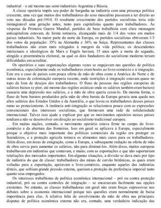industrial – e até mesmo nas semi-industriais Argentina e Rússia.
A classe operária impôs seu poder de barganha na indústria com uma presença política
crescente, uma vez que muitos dos trabalhadores do sexo masculino passaram a ter direito ao
voto nas décadas pré-1914. O resultante crescimento dos partidos socialistas teria sido
inimaginável uma geração antes, tanto para capitalistas quanto para trabalhadores. Às
vésperas da Primeira Guerra Mundial, partidos de base trabalhista com clara mensagem
anticapitalista estavam, de forma rotineira, alcançando mais de 1/4 dos votos em muitos
países industriais. Na maior parte do norte da Europa, os partidos socialistas obtiveram 1/3
dos votos da população: 35% na Alemanha e 36% na Suíça. Representantes das classes
trabalhadoras não eram mais relegados à margem da vida política; os descendentes
intelectuais e ideológicos de Marx e Engels haviam, 15 anos após a morte do segundo,
atingido a proeminência eleitoral, na qual os dois fundadores do socialismo moderno teriam
dificuldades em acreditar.
Os operários e suas organizações algumas vezes se engajavam nas questões de política
econômica, especialmente onde os trabalhadores eram hostis ao livre-comércio e à imigração.
Este era o caso de países com pouca oferta de mão de obra como a América do Norte e de
outras áreas de colonização europeia recente, onde restrições à imigração estavam quase no
topo da lista de desejos dos trabalhadores. O fluxo de pessoas das regiões europeias de
salários baixos (e pior, até mesmo das regiões asiáticas onde os salários também eram baixos)
causaria uma depressão nos salários, e a mão de obra queria cessá-lo. Da mesma forma, o
fluxo de bens baratos produzidos pela mão de obra barata da Europa geraria uma queda nos
altos salários dos Estados Unidos e da Austrália, o que levou os trabalhadores desses países
rumo ao protecionismo. A instância anti-imigração se relacionava pouco com as expressões
convencionais dos interesses socialistas, que formavam uma rede de solidariedade
internacional. Talvez isso ajude a explicar por que os movimentos operários nesses países
tendiam a não se desenvolver em direção ao socialismo tradicional europeu.
Em muitas nações, contudo, o movimento operário estava firme no campo do livre-
comércio e da abertura das fronteiras. Isso em geral se aplicava à Europa, especialmente
porque o objetivo mais importante das políticas comerciais da região era proteger os
fazendeiros, e a proteção agrícola tornava os alimentos mais caros para os trabalhadores.
Além disso, em áreas de emigração, como a Europa, a subsequente redução na oferta de mão
de obra servia para aumentar os salários, não para diminuí-los. Além disso, muitos europeus
trabalhavam em indústrias que contavam, e muito, com as exportações e que não suportariam
retaliações dos mercados importantes. Em algumas situações, a divisão se dava mais por tipo
de indústria do que de classe: trabalhadores das minas de carvão britânicas, as quais eram
voltadas para a exportação, apoiavam o livre-comércio, enquanto aqueles das indústrias
têxteis, que sofriam grande pressão externa, queriam a proteção da preferência imperial tanto
quanto seus empregados.
Os interesses trabalhistas de política econômica internacional – pró ou contra proteção
industrial, pró ou contra controles de imigração – se encaixavam facilmente nas opções
existentes. No entanto, as classes trabalhadoras em geral não eram forças expressivas nos
debates sobre a economia internacional porque tais questões eram normalmente de baixa
importância para elas. A relativa falta de envolvimento da mão de obra nas principais
disputas de política econômica externa não era, contudo, uma verdadeira indicação das
 