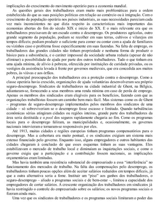 implicações do crescimento do movimento operário para a economia mundial.
As questões gerais dos trabalhadores eram muito mais problemáticas para a ordem
estabelecida do que as suas posições políticas em relação ao comércio ou à imigração. Com o
crescimento da população operária nos países industriais, as suas necessidades pareciam cada
vez mais inconsistentes no que dizia respeito às características mais importantes das
economias abertas do fim do século XIX e início do XX. E o mais relevante era que os
trabalhadores precisavam de um escudo contra o desemprego. Os produtores agrícolas, outro
grande segmento da população, podiam se recolher em suas terras, cultivos e vilarejos em
tempos difíceis; podiam produzir o suficiente para comer ou contar com a ajuda de familiares
ou vizinhos caso o problema fosse especificamente em suas fazendas. Na falta de emprego, os
trabalhadores das grandes cidades não tinham propriedade e nenhuma forma de produzir o
básico para a subsistência, e o caráter impessoal da sociedade urbana reduzia (apesar de não
eliminar) a possibilidade de ajuda por parte dos outros trabalhadores. Tudo o que tinham era
uma ajuda mínima, de alívio à pobreza, oferecida por instituições de caridade privadas, ou os
vestígios da assistência levada à frente por governos medievais, que era concedida aos muitos
pobres, às viúvas e aos órfãos.
A principal preocupação dos trabalhadores era a proteção contra o desemprego. Como a
classe operária havia crescido, organizações de ajuda voluntárias desenvolveram seu próprio
seguro-desemprego. Sindicatos de trabalhadores na cidade industrial de Ghent, na Bélgica,
adiantaram-se, fornecendo a seus membros uma renda mínima em caso de perda de emprego.
Apenas os membros dos sindicados eram elegíveis para os benefícios, fazendo com que as
organizações trabalhistas fossem um caminho bem mais fácil. Mas sistemas como os de Ghent
– programas de seguro-desemprego implementados pelos membros dos sindicatos de uma
cidade – só sobreviveriam se o desemprego fosse escasso e limitado. Quando turbulências
econômicas sérias atingiram cidades ou regiões inteiras, grande parte dos trabalhadores da
área seria destituída e o pool dos seguros rapidamente chegaria ao fim. Como os programas
locais para o desemprego faliram, as municipalidades e, ocasionalmente, os governos
nacionais intervieram e tornaram-se responsáveis por eles.
Até 1913, muitas cidades e regiões europeias tinham programas compensatórios para o
desemprego. Mas a cobertura era muito pontual, e os sindicatos exigiam um sistema mais
extenso financiado pelo governo. Enquanto isso, alguns empregadores e outros habitantes das
cidades chegaram à conclusão de que esses esquemas tinham as suas vantagens. Eles
estabilizavam o mercado de trabalho local e diminuíam as inquietações sociais, e como o
governo exigiu que a participação e a contribuição fossem nacionais, as implicações
orçamentárias eram limitadas.
Mas havia também uma resistência substancial do empresariado a essa “interferência” no
funcionamento dos mercados de trabalho. Na falta das compensações pelo desemprego, os
trabalhadores tinham poucas opções além de aceitar salários reduzidos em tempos difíceis, já
que a outra alternativa seria a fome. Instituir um “piso” aos ganhos dos trabalhadores, o
seguro-desemprego – aliado a programas sociais e de bem-estar –, limitou a capacidade dos
empregadores de cortar salários. A crescente organização dos trabalhadores em sindicatos já
havia restringido o controle do empresariado sobre os salários; os novos programas sociais o
fizeram ainda mais.
Uma vez que os sindicatos de trabalhadores e os programas sociais limitaram o poder das
 