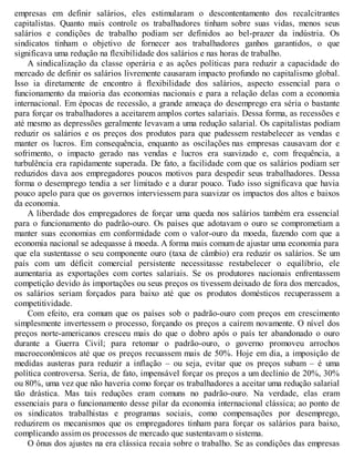 empresas em definir salários, eles estimularam o descontentamento dos recalcitrantes
capitalistas. Quanto mais controle os trabalhadores tinham sobre suas vidas, menos seus
salários e condições de trabalho podiam ser definidos ao bel-prazer da indústria. Os
sindicatos tinham o objetivo de fornecer aos trabalhadores ganhos garantidos, o que
significava uma redução na flexibilidade dos salários e nas horas de trabalho.
A sindicalização da classe operária e as ações políticas para reduzir a capacidade do
mercado de definir os salários livremente causaram impacto profundo no capitalismo global.
Isso ia diretamente de encontro à flexibilidade dos salários, aspecto essencial para o
funcionamento da maioria das economias nacionais e para a relação delas com a economia
internacional. Em épocas de recessão, a grande ameaça do desemprego era séria o bastante
para forçar os trabalhadores a aceitarem amplos cortes salariais. Dessa forma, as recessões e
até mesmo as depressões geralmente levavam a uma redução salarial. Os capitalistas podiam
reduzir os salários e os preços dos produtos para que pudessem restabelecer as vendas e
manter os lucros. Em consequência, enquanto as oscilações nas empresas causavam dor e
sofrimento, o impacto gerado nas vendas e lucros era suavizado e, com frequência, a
turbulência era rapidamente superada. De fato, a facilidade com que os salários podiam ser
reduzidos dava aos empregadores poucos motivos para despedir seus trabalhadores. Dessa
forma o desemprego tendia a ser limitado e a durar pouco. Tudo isso significava que havia
pouco apelo para que os governos interviessem para suavizar os impactos dos altos e baixos
da economia.
A liberdade dos empregadores de forçar uma queda nos salários também era essencial
para o funcionamento do padrão-ouro. Os países que adotavam o ouro se comprometiam a
manter suas economias em conformidade com o valor-ouro da moeda, fazendo com que a
economia nacional se adequasse à moeda. A forma mais comum de ajustar uma economia para
que ela sustentasse o seu componente ouro (taxa de câmbio) era reduzir os salários. Se um
país com um déficit comercial persistente necessitasse restabelecer o equilíbrio, ele
aumentaria as exportações com cortes salariais. Se os produtores nacionais enfrentassem
competição devido às importações ou seus preços os tivessem deixado de fora dos mercados,
os salários seriam forçados para baixo até que os produtos domésticos recuperassem a
competitividade.
Com efeito, era comum que os países sob o padrão-ouro com preços em crescimento
simplesmente invertessem o processo, forçando os preços a caírem novamente. O nível dos
preços norte-americanos cresceu mais do que o dobro após o país ter abandonado o ouro
durante a Guerra Civil; para retomar o padrão-ouro, o governo promoveu arrochos
macroeconômicos até que os preços recuassem mais de 50%. Hoje em dia, a imposição de
medidas austeras para reduzir a inflação – ou seja, evitar que os preços subam – é uma
política controversa. Seria, de fato, impensável forçar os preços a um declínio de 20%, 30%
ou 80%, uma vez que não haveria como forçar os trabalhadores a aceitar uma redução salarial
tão drástica. Mas tais reduções eram comuns no padrão-ouro. Na verdade, elas eram
essenciais para o funcionamento desse pilar da economia internacional clássica; ao ponto de
os sindicatos trabalhistas e programas sociais, como compensações por desemprego,
reduzirem os mecanismos que os empregadores tinham para forçar os salários para baixo,
complicando assim os processos de mercado que sustentavam o sistema.
O ônus dos ajustes na era clássica recaia sobre o trabalho. Se as condições das empresas
 