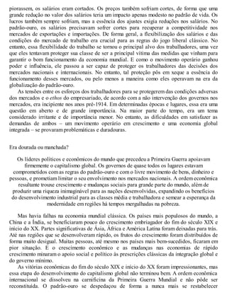 piorassem, os salários eram cortados. Os preços também sofriam cortes, de forma que uma
grande redução no valor dos salários teria um impacto apenas modesto no padrão de vida. Os
lucros também sempre sofriam, mas a essência dos ajustes exigia reduções nos salários. No
padrão-ouro, os salários precisavam sofrer cortes para recuperar a competitividade nos
mercados de exportações e importações. De forma geral, a flexibilização dos salários e das
condições do mercado de trabalho era crucial para as regras do jogo liberal clássico. No
entanto, essa flexibilidade do trabalho se tornou o principal alvo dos trabalhadores, uma vez
que eles tentavam proteger sua classe de ser a principal vítima das medidas que vinham para
garantir o bom funcionamento da economia mundial. E como o movimento operário ganhou
poder e influência, ele passou a ser capaz de proteger os trabalhadores das decisões dos
mercados nacionais e internacionais. No entanto, tal proteção pôs em xeque a essência do
funcionamento desses mercados, ou pelo menos a maneira como eles operavam na era da
globalização do padrão-ouro.
As tensões entre os esforços dos trabalhadores para se protegerem das condições adversas
dos mercados e o ethos do empresariado, de acordo com a não intervenção dos governos nos
mercados, era incipiente nos anos pré-1914. Em determinadas épocas e lugares, essa era uma
questão em aberto e de grande importância. Na maior parte do tempo, era um tema
considerado irritante e de importância menor. No entanto, as dificuldades em satisfazer as
demandas de ambos – um movimento operário em crescimento e uma economia global
integrada – se provaram problemáticas e duradouras.
Era dourada ou manchada?
Os líderes políticos e econômicos do mundo que precedeu a Primeira Guerra apoiavam
firmemente o capitalismo global. Os governos de quase todos os lugares estavam
comprometidos com as regras do padrão-ouro e com o livre movimento de bens, dinheiro e
pessoas, e prometiam limitar o seu envolvimento nos mercados nacionais. A ordem econômica
resultante trouxe crescimento e mudanças sociais para grande parte do mundo, além de
produzir uma riqueza inimaginável para as nações desenvolvidas, expandindo os benefícios
do desenvolvimento industrial para as classes média e trabalhadora e semear a esperança da
modernidade em regiões há tempos mergulhadas na pobreza.
Mas havia falhas na economia mundial clássica. Os países mais populosos do mundo, a
China e a Índia, se beneficiaram pouco do crescimento embriagador do fim do século XIX e
início do XX. Partes significativas de Ásia, África e América Latina foram deixadas para trás.
Até nas regiões que se desenvolveram rápido, os frutos do crescimento foram distribuídos de
forma muito desigual. Muitas pessoas, até mesmo nos países mais bem-sucedidos, ficaram em
pior situação. E o crescimento econômico e as mudanças nas economias de rápido
crescimento minaram o apoio social e político às prescrições clássicas da integração global e
do governo mínimo.
As vitórias econômicas do fim do século XIX e início do XX foram impressionantes, mas
essa etapa do desenvolvimento do capitalismo global não terminou bem. A ordem econômica
internacional se dissolveu na carnificina da Primeira Guerra Mundial e não pôde ser
reconstituída. O padrão-ouro se despedaçou de forma a nunca mais se restabelecer
 