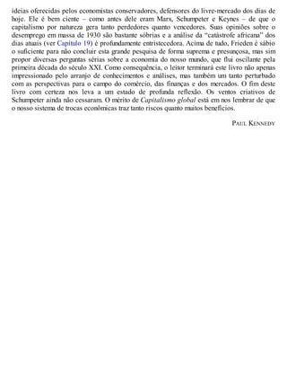 ideias oferecidas pelos economistas conservadores, defensores do livre-mercado dos dias de
hoje. Ele é bem ciente – como antes dele eram Marx, Schumpeter e Keynes – de que o
capitalismo por natureza gera tanto perdedores quanto vencedores. Suas opiniões sobre o
desemprego em massa de 1930 são bastante sóbrias e a análise da “catástrofe africana” dos
dias atuais (ver Capítulo 19) é profundamente entristecedora. Acima de tudo, Frieden é sábio
o suficiente para não concluir esta grande pesquisa de forma suprema e presunçosa, mas sim
propor diversas perguntas sérias sobre a economia do nosso mundo, que flui oscilante pela
primeira década do século XXI. Como consequência, o leitor terminará este livro não apenas
impressionado pelo arranjo de conhecimentos e análises, mas também um tanto perturbado
com as perspectivas para o campo do comércio, das finanças e dos mercados. O fim deste
livro com certeza nos leva a um estado de profunda reflexão. Os ventos criativos de
Schumpeter ainda não cessaram. O mérito de Capitalismo global está em nos lembrar de que
o nosso sistema de trocas econômicas traz tanto riscos quanto muitos benefícios.
PAUL KENNEDY
 