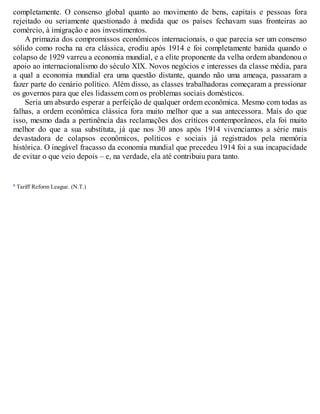 completamente. O consenso global quanto ao movimento de bens, capitais e pessoas fora
rejeitado ou seriamente questionado à medida que os países fechavam suas fronteiras ao
comércio, à imigração e aos investimentos.
A primazia dos compromissos econômicos internacionais, o que parecia ser um consenso
sólido como rocha na era clássica, erodiu após 1914 e foi completamente banida quando o
colapso de 1929 varreu a economia mundial, e a elite proponente da velha ordem abandonou o
apoio ao internacionalismo do século XIX. Novos negócios e interesses da classe média, para
a qual a economia mundial era uma questão distante, quando não uma ameaça, passaram a
fazer parte do cenário político. Além disso, as classes trabalhadoras começaram a pressionar
os governos para que eles lidassem com os problemas sociais domésticos.
Seria um absurdo esperar a perfeição de qualquer ordem econômica. Mesmo com todas as
falhas, a ordem econômica clássica fora muito melhor que a sua antecessora. Mais do que
isso, mesmo dada a pertinência das reclamações dos críticos contemporâneos, ela foi muito
melhor do que a sua substituta, já que nos 30 anos após 1914 vivenciamos a série mais
devastadora de colapsos econômicos, políticos e sociais já registrados pela memória
histórica. O inegável fracasso da economia mundial que precedeu 1914 foi a sua incapacidade
de evitar o que veio depois – e, na verdade, ela até contribuiu para tanto.
a Tariff Reform League. (N.T.)
 