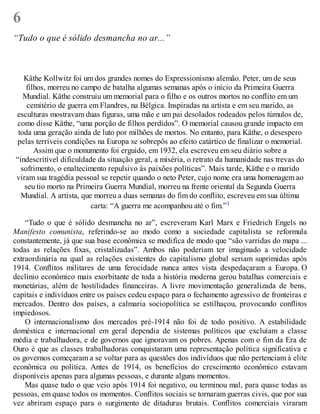 6
“Tudo o que é sólido desmancha no ar...”
Käthe Kollwitz foi um dos grandes nomes do Expressionismo alemão. Peter, um de seus
filhos, morreu no campo de batalha algumas semanas após o início da Primeira Guerra
Mundial. Käthe construiu um memorial para o filho e os outros mortos no conflito em um
cemitério de guerra em Flandres, na Bélgica. Inspiradas na artista e em seu marido, as
esculturas mostravam duas figuras, uma mãe e um pai desolados rodeados pelos túmulos de,
como disse Käthe, “uma porção de filhos perdidos”. O memorial causou grande impacto em
toda uma geração ainda de luto por milhões de mortos. No entanto, para Käthe, o desespero
pelas terríveis condições na Europa se sobrepôs ao efeito catártico de finalizar o memorial.
Assim que o monumento foi erguido, em 1932, ela escreveu em seu diário sobre a
“indescritível dificuldade da situação geral, a miséria, o retrato da humanidade nas trevas do
sofrimento, o enaltecimento repulsivo às paixões políticas”. Mais tarde, Käthe e o marido
viram sua tragédia pessoal se repetir quando o neto Peter, cujo nome era uma homenagem ao
seu tio morto na Primeira Guerra Mundial, morreu na frente oriental da Segunda Guerra
Mundial. A artista, que morreu a duas semanas do fim do conflito, escreveu em sua última
carta: “A guerra me acompanhou até o fim.”1
“Tudo o que é sólido desmancha no ar”, escreveram Karl Marx e Friedrich Engels no
Manifesto comunista, referindo-se ao modo como a sociedade capitalista se reformula
constantemente, já que sua base econômica se modifica de modo que “são varridas do mapa ...
todas as relações fixas, cristalizadas”. Ambos não poderiam ter imaginado a velocidade
extraordinária na qual as relações existentes do capitalismo global seriam suprimidas após
1914. Conflitos militares de uma ferocidade nunca antes vista despedaçaram a Europa. O
declínio econômico mais exorbitante de toda a história moderna gerou batalhas comerciais e
monetárias, além de hostilidades financeiras. A livre movimentação generalizada de bens,
capitais e indivíduos entre os países cedeu espaço para o fechamento agressivo de fronteiras e
mercados. Dentro dos países, a calmaria sociopolítica se estilhaçou, provocando conflitos
impiedosos.
O internacionalismo dos mercados pré-1914 não foi de todo positivo. A estabilidade
doméstica e internacional em geral dependia de sistemas políticos que excluíam a classe
média e trabalhadora, e de governos que ignoravam os pobres. Apenas com o fim da Era de
Ouro é que as classes trabalhadoras conquistaram uma representação política significativa e
os governos começaram a se voltar para as questões dos indivíduos que não pertenciam à elite
econômica ou política. Antes de 1914, os benefícios do crescimento econômico estavam
disponíveis apenas para algumas pessoas, e durante alguns momentos.
Mas quase tudo o que veio após 1914 foi negativo, ou terminou mal, para quase todas as
pessoas, em quase todos os momentos. Conflitos sociais se tornaram guerras civis, que por sua
vez abriram espaço para o surgimento de ditaduras brutais. Conflitos comerciais viraram
 