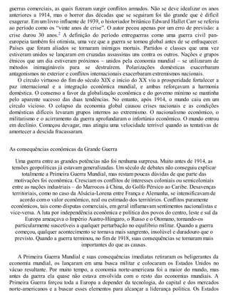 guerras comerciais, as quais fizeram surgir conflitos armados. Não se deve idealizar os anos
anteriores a 1914, mas o horror das décadas que se seguiram foi tão grande que é difícil
exagerar. Em um livro influente de 1939, o historiador britânico Edward Hallet Carr se referiu
ao período como os “vinte anos de crise”. O autor pecou apenas por um erro de previsão: a
crise durou 30 anos.2 A definição do período entreguerras como uma guerra civil pan-
europeia também foi otimista, uma vez que a guerra se tornou global antes de se enfraquecer.
Países que foram aliados se tornaram inimigos mortais. Partidos e classes que uma vez
estiveram unidos se lançaram em cruzadas assassinas uns contra os outros. Nações e grupos
étnicos que um dia estiveram próximos – unidos pela economia mundial – se utilizaram de
métodos inimagináveis para se destruírem. Polarizações domésticas exacerbaram
antagonismos no exterior e conflitos internacionais exacerbaram extremismos nacionais.
O círculo virtuoso do fim do século XIX e início do XX viu a prosperidade fortalecer a
paz internacional e a integração econômica mundial, e ambas reforçavam a harmonia
doméstica. O consenso a favor da globalização econômica e do governo mínimo se mantinha
pelo aparente sucesso das duas tendências. No entanto, após 1914, o mundo caiu em um
círculo vicioso. O colapso da economia global causou crises nacionais e as condições
domésticas difíceis levaram grupos internos ao extremismo. O nacionalismo econômico, o
militarismo e o acirramento da guerra aprofundaram o infortúnio econômico. O mundo entrou
em declínio. Começou devagar, mas atingiu uma velocidade terrível quando as tentativas de
amortecer a descida fracassaram.
As consequências econômicas da Grande Guerra
Uma guerra entre as grandes potências não foi nenhuma surpresa. Muito antes de 1914, as
tensões geopolíticas já estavam generalizadas. Um século de debates não conseguiu explicar
totalmente a Primeira Guerra Mundial, mas restam poucas dúvidas de que parte das
motivações foi econômica. Cresciam os conflitos de interesses coloniais ou semicoloniais
entre as nações industriais – do Marrocos à China, do Golfo Pérsico ao Caribe. Desavenças
territoriais, como no caso da Alsácia-Lorena entre França e Alemanha, se intensificavam de
acordo com o valor econômico, real ou estimado dos territórios. Conflitos puramente
econômicos, tais como disputas comerciais, em geral inflamavam sentimentos nacionalistas e
vice-versa. A luta por independência econômica e política dos povos do centro, leste e sul da
Europa ameaçava o Império Austro-Húngaro, o Russo e o Otomano, tornando-os
particularmente suscetíveis a qualquer perturbação no equilíbrio militar. Quando a guerra
começou, qualquer acontecimento se tornava mais sangrento, insolúvel e duradouro que o
previsto. Quando a guerra terminou, no fim de 1918, suas consequências se tornaram mais
importantes do que as causas.
A Primeira Guerra Mundial e suas consequências imediatas retiraram os beligerantes da
economia mundial, os lançaram em uma busca militar e colocaram os Estados Unidos no
vácuo resultante. Por muito tempo, a economia norte-americana foi a maior do mundo, mas
antes da guerra ela quase não estava envolvida com o resto das economias mundiais. A
Primeira Guerra forçou toda a Europa a depender da tecnologia, do capital e dos mercados
norte-americanos e a buscar esses elementos para alcançar a liderança política. Os Estados
 