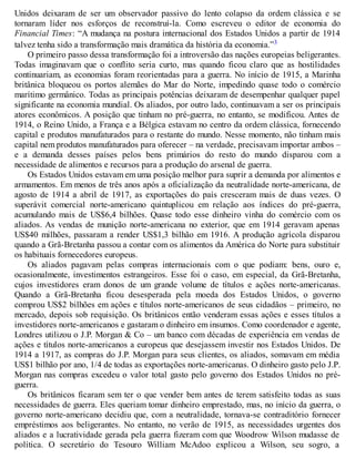 Unidos deixaram de ser um observador passivo do lento colapso da ordem clássica e se
tornaram líder nos esforços de reconstruí-la. Como escreveu o editor de economia do
Financial Times: “A mudança na postura internacional dos Estados Unidos a partir de 1914
talvez tenha sido a transformação mais dramática da história da economia.”3
O primeiro passo dessa transformação foi a introversão das nações europeias beligerantes.
Todas imaginavam que o conflito seria curto, mas quando ficou claro que as hostilidades
continuariam, as economias foram reorientadas para a guerra. No início de 1915, a Marinha
britânica bloqueou os portos alemães do Mar do Norte, impedindo quase todo o comércio
marítimo germânico. Todas as principais potências deixaram de desempenhar qualquer papel
significante na economia mundial. Os aliados, por outro lado, continuavam a ser os principais
atores econômicos. A posição que tinham no pré-guerra, no entanto, se modificou. Antes de
1914, o Reino Unido, a França e a Bélgica estavam no centro da ordem clássica, fornecendo
capital e produtos manufaturados para o restante do mundo. Nesse momento, não tinham mais
capital nem produtos manufaturados para oferecer – na verdade, precisavam importar ambos –
e a demanda desses países pelos bens primários do resto do mundo disparou com a
necessidade de alimentos e recursos para a produção do arsenal de guerra.
Os Estados Unidos estavam em uma posição melhor para suprir a demanda por alimentos e
armamentos. Em menos de três anos após a oficialização da neutralidade norte-americana, de
agosto de 1914 a abril de 1917, as exportações do país cresceram mais de duas vezes. O
superávit comercial norte-americano quintuplicou em relação aos índices do pré-guerra,
acumulando mais de US$6,4 bilhões. Quase todo esse dinheiro vinha do comércio com os
aliados. As vendas de munição norte-americana no exterior, que em 1914 geravam apenas
US$40 milhões, passaram a render US$1,3 bilhão em 1916. A produção agrícola disparou
quando a Grã-Bretanha passou a contar com os alimentos da América do Norte para substituir
os habituais fornecedores europeus.
Os aliados pagavam pelas compras internacionais com o que podiam: bens, ouro e,
ocasionalmente, investimentos estrangeiros. Esse foi o caso, em especial, da Grã-Bretanha,
cujos investidores eram donos de um grande volume de títulos e ações norte-americanas.
Quando a Grã-Bretanha ficou desesperada pela moeda dos Estados Unidos, o governo
comprou US$2 bilhões em ações e títulos norte-americanos de seus cidadãos – primeiro, no
mercado, depois sob requisição. Os britânicos então venderam essas ações e esses títulos a
investidores norte-americanos e gastaram o dinheiro em insumos. Como coordenador e agente,
Londres utilizou o J.P. Morgan & Co – um banco com décadas de experiência em vendas de
ações e títulos norte-americanos a europeus que desejassem investir nos Estados Unidos. De
1914 a 1917, as compras do J.P. Morgan para seus clientes, os aliados, somavam em média
US$1 bilhão por ano, 1/4 de todas as exportações norte-americanas. O dinheiro gasto pelo J.P.
Morgan nas compras excedeu o valor total gasto pelo governo dos Estados Unidos no pré-
guerra.
Os britânicos ficaram sem ter o que vender bem antes de terem satisfeito todas as suas
necessidades de guerra. Eles queriam tomar dinheiro emprestado, mas, no início da guerra, o
governo norte-americano decidiu que, com a neutralidade, tornava-se contraditório fornecer
empréstimos aos beligerantes. No entanto, no verão de 1915, as necessidades urgentes dos
aliados e a lucratividade gerada pela guerra fizeram com que Woodrow Wilson mudasse de
política. O secretário do Tesouro William McAdoo explicou a Wilson, seu sogro, a
 