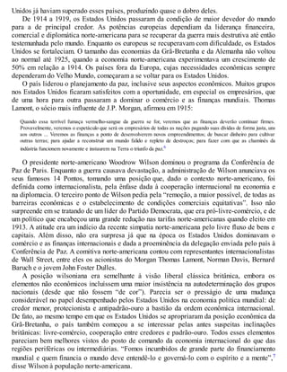 Unidos já haviam superado esses países, produzindo quase o dobro deles.
De 1914 a 1919, os Estados Unidos passaram da condição de maior devedor do mundo
para a de principal credor. As potências europeias dependiam da liderança financeira,
comercial e diplomática norte-americana para se recuperar da guerra mais destrutiva até então
testemunhada pelo mundo. Enquanto os europeus se recuperavam com dificuldade, os Estados
Unidos se fortaleciam. O tamanho das economias da Grã-Bretanha e da Alemanha não voltou
ao normal até 1925, quando a economia norte-americana experimentava um crescimento de
50% em relação a 1914. Os países fora da Europa, cujas necessidades econômicas sempre
dependeram do Velho Mundo, começaram a se voltar para os Estados Unidos.
O país liderou o planejamento da paz, inclusive seus aspectos econômicos. Muitos grupos
nos Estados Unidos ficaram satisfeitos com a oportunidade, em especial os empresários, que
de uma hora para outra passaram a dominar o comércio e as finanças mundiais. Thomas
Lamont, o sócio mais influente de J.P. Morgan, afirmou em 1915:
Quando essa terrível fumaça vermelho-sangue da guerra se for, veremos que as finanças deverão continuar firmes.
Provavelmente, veremos o espetáculo que será os empresários de todas as nações pagando suas dívidas de forma justa, uns
aos outros ... Veremos as finanças a ponto de desenvolverem novos empreendimentos; de buscar dinheiro para cultivar
outras terras; para ajudar a reconstruir um mundo falido e repleto de destroços; para fazer com que as chaminés da
indústria funcionem novamente e instaurem na Terra o triunfo da paz.6
O presidente norte-americano Woodrow Wilson dominou o programa da Conferência de
Paz de Paris. Enquanto a guerra causava devastação, a administração de Wilson anunciava os
seus famosos 14 Pontos, tomando uma posição que, dado o contexto norte-americano, foi
definida como internacionalista, pela ênfase dada à cooperação internacional na economia e
na diplomacia. O terceiro ponto de Wilson pedia pela “remoção, a maior possível, de todas as
barreiras econômicas e o estabelecimento de condições comerciais equitativas”. Isso não
surpreende em se tratando de um líder do Partido Democrata, que era pró-livre-comércio, e de
um político que encabeçou uma grande redução nas tarifas norte-americanas quando eleito em
1913. A atitude era um indício da recente simpatia norte-americana pelo livre fluxo de bens e
capitais. Além disso, não era surpresa já que na época os Estados Unidos dominavam o
comércio e as finanças internacionais e dada a proeminência da delegação enviada pelo país à
Conferência de Paz. A comitiva norte-americana contou com representantes internacionalistas
de Wall Street, entre eles os acionistas do Morgan Thomas Lamont, Norman Davis, Bernard
Baruch e o jovem John Foster Dulles.
A posição wilsoniana era semelhante à visão liberal clássica britânica, embora os
elementos não econômicos incluíssem uma maior insistência na autodeterminação dos grupos
nacionais (desde que não fossem “de cor”). Parecia ser o presságio de uma mudança
considerável no papel desempenhado pelos Estados Unidos na economia política mundial: de
credor menor, protecionista e antipadrão-ouro a bastião da ordem econômica internacional.
De fato, ao mesmo tempo em que os Estados Unidos se apropriaram da posição econômica da
Grã-Bretanha, o país também começou a se interessar pelas antes suspeitas inclinações
britânicas: livre-comércio, cooperação entre credores e padrão-ouro. Todos esses elementos
pareciam bem melhores vistos do posto de comando da economia internacional do que das
regiões periféricas ou intermediárias. “Fomos incumbidos de grande parte do financiamento
mundial e quem financia o mundo deve entendê-lo e governá-lo com o espírito e a mente”,7
disse Wilson à população norte-americana.
 