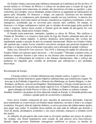 Os Estados Unidos exerceram uma influência dominante na Conferência de Paz de Paris. O
acordo incluía os 14 Pontos de Wilson e o esboço de um plano para a criação da Liga das
Nações. A posição norte-americana, no entanto, não prevaleceu em todas as questões: o país
concordou, por exemplo, com as demandas aliadas relativas ao pagamento de indenizações de
guerra pela Alemanha. Os franceses e belgas, em especial, insistiram em um montante
substancial que os compensasse pela destruição causada em seus territórios. A maioria dos
norte-americanos, bem como muitos na Europa, considerou as exigências exorbitantes, e talvez
inatingíveis, acreditando que só serviriam para suscitar mais conflitos. No entanto, os
franceses e os belgas continuaram a insistir que os alemães deveriam pagar pelas perdas de
vidas e riquezas. Apesar desse acordo, o formato geral do mundo do pós-guerra foi, sem
sombra de dúvida, ditado pelos Estados Unidos.
O Senado norte-americano, entretanto, repudiou as ideias de Wilson. Não ratificou o
Tratado de Versalhes e se recusou a fazer parte da Liga das Nações, planejada para pôr em
prática a nova ordem mundial. A política doméstica norte-americana não evoluiu tão
rapidamente quanto a posição do país na economia internacional. Muitos nos Estados Unidos
não queriam que a nação tivesse conexões com países europeus que pareciam incapazes de
governar a si mesmos ou de se relacionar com outros sem a utilização de grande violência.
Sobre isso, Edward H. Carr escreveu: “Em 1918, a liderança do mundo foi oferecida aos
Estados Unidos em consenso quase universal ... e foi recusada.”8 Deixadas à própria sorte, as
potências europeias fizeram o que estava ao seu alcance para reconstruir as suas próprias
economias e a infraestrutura do comércio e das finanças internacionais. Mas o esforço das
potências foi impedido pela vastidão de problemas que enfrentavam e por profundas
desavenças.
Reconstrução da Europa
A Europa central e a oriental enfrentavam uma situação caótica. A guerra e suas
consequências diretas baniram os quatro Impérios multinacionais que construíram a região. Na
área que ia da Finlândia à Iugoslávia, a Dinastia dos Habsburgo, na Áustria-Hungria, e a dos
Romanov, na Rússia, estavam em frangalhos. Repentinamente, a Europa oriental passou a ter
dezenas de Estados e até mesmo uma cidade imperial livre. O Império Otomano, que antes da
guerra abrangia do Golfo Pérsico à Líbia e da Albânia ao Iêmen, se reduzira a apenas
Istambul, Anatólia e um pedaço de terra adjacente situado na Europa. A Alemanha perdeu suas
colônias e grande parte do seu território e população.
Esses novos Estados começaram do zero, nascidos de autocracias derrotadas. Lutavam
para transformar as ex-províncias em Estados-nação modernos, em meio à fome e ao colapso
econômico. Em geral, além de imprimir dinheiro, os novos governos não tinham muitas opções
para pagar suas contas. O resultado dessa medida era uma onda de inflação que destruía o
valor da moeda, desintegrava economias e, nos casos extremos, ameaçava a estrutura social
das nações.
As inflações do pós-guerra não eram como as elevações graduais nos preços de outrora.
Na verdade, elas foram responsáveis pela criação de uma palavra nova: hiperinflação.
Quando alguns governos finalmente conseguiram estabilizar os preços, as moedas da
 