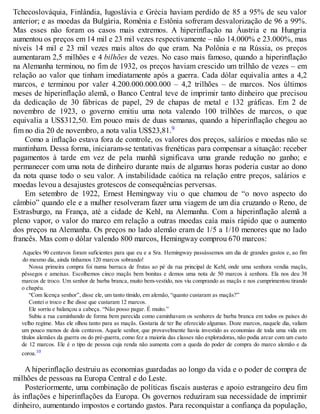 Tchecoslováquia, Finlândia, Iugoslávia e Grécia haviam perdido de 85 a 95% de seu valor
anterior; e as moedas da Bulgária, Romênia e Estônia sofreram desvalorização de 96 a 99%.
Mas esses não foram os casos mais extremos. A hiperinflação na Áustria e na Hungria
aumentou os preços em 14 mil e 23 mil vezes respectivamente – não 14.000% e 23.000%, mas
níveis 14 mil e 23 mil vezes mais altos do que eram. Na Polônia e na Rússia, os preços
aumentaram 2,5 milhões e 4 bilhões de vezes. No caso mais famoso, quando a hiperinflação
na Alemanha terminou, no fim de 1932, os preços haviam crescido um trilhão de vezes – em
relação ao valor que tinham imediatamente após a guerra. Cada dólar equivalia antes a 4,2
marcos, e terminou por valer 4.200.000.000.000 – 4,2 trilhões – de marcos. Nos últimos
meses de hiperinflação alemã, o Banco Central teve de imprimir tanto dinheiro que precisou
da dedicação de 30 fábricas de papel, 29 de chapas de metal e 132 gráficas. Em 2 de
novembro de 1923, o governo emitiu uma nota valendo 100 trilhões de marcos, o que
equivalia a US$312,50. Em pouco mais de duas semanas, quando a hiperinflação chegou ao
fim no dia 20 de novembro, a nota valia US$23,81.9
Como a inflação estava fora de controle, os valores dos preços, salários e moedas não se
mantinham. Dessa forma, iniciaram-se tentativas frenéticas para compensar a situação: receber
pagamentos à tarde em vez de pela manhã significava uma grande redução no ganho; e
permanecer com uma nota de dinheiro durante mais de algumas horas poderia custar ao dono
da nota quase todo o seu valor. A instabilidade caótica na relação entre preços, salários e
moedas levou a desajustes grotescos de consequências perversas.
Em setembro de 1922, Ernest Hemingway viu o que chamou de “o novo aspecto do
câmbio” quando ele e a mulher resolveram fazer uma viagem de um dia cruzando o Reno, de
Estrasburgo, na França, até a cidade de Kehl, na Alemanha. Com a hiperinflação alemã a
pleno vapor, o valor do marco em relação a outras moedas caía mais rápido que o aumento
dos preços na Alemanha. Os preços no lado alemão eram de 1/5 a 1/10 menores que no lado
francês. Mas com o dólar valendo 800 marcos, Hemingway comprou 670 marcos:
Aqueles 90 centavos foram suficientes para que eu e a Sra. Hemingway passássemos um dia de grandes gastos e, ao fim
do mesmo dia, ainda tínhamos 120 marcos sobrando!
Nossa primeira compra foi numa barraca de frutas ao pé da rua principal de Kehl, onde uma senhora vendia maçãs,
pêssegos e ameixas. Escolhemos cinco maçãs bem bonitas e demos uma nota de 50 marcos à senhora. Ela nos deu 38
marcos de troco. Um senhor de barba branca, muito bem-vestido, nos viu comprando as maçãs e nos cumprimentou tirando
o chapéu.
“Com licença senhor”, disse ele, um tanto tímido, em alemão, “quanto custaram as maçãs?”
Contei o troco e lhe disse que custaram 12 marcos.
Ele sorriu e balançou a cabeça. “Não posso pagar. É muito.”
Subiu a rua caminhando de forma bem parecida como caminhavam os senhores de barba branca em todos os países do
velho regime. Mas ele olhou tanto para as maçãs. Gostaria de ter lhe oferecido algumas. Doze marcos, naquele dia, valiam
um pouco menos de dois centavos. Aquele senhor, que provavelmente havia investido as economias de toda uma vida em
títulos alemães da guerra ou do pré-guerra, como fez a maioria das classes não exploradoras, não podia arcar com um custo
de 12 marcos. Ele é o tipo de pessoa cuja renda não aumenta com a queda do poder de compra do marco alemão e da
coroa.10
A hiperinflação destruiu as economias guardadas ao longo da vida e o poder de compra de
milhões de pessoas na Europa Central e do Leste.
Posteriormente, uma combinação de políticas fiscais austeras e apoio estrangeiro deu fim
às inflações e hiperinflações da Europa. Os governos reduziram sua necessidade de imprimir
dinheiro, aumentando impostos e cortando gastos. Para reconquistar a confiança da população,
 
