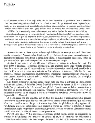 Prefácio
As economias nacionais estão hoje mais abertas umas às outras do que nunca. Com o comércio
internacional atingindo um nível sem precedentes, muito do que consumimos é importado, e
muito do que produzimos é exportado. A atividade empresarial envia imensas quantidades de
capital para outras nações. Em alguns países, mais da metade dos investimentos vêm de fora.
Milhões de pessoas migram a cada ano em busca de trabalho. Produtores, fazendeiros,
mineradores, banqueiros e comerciantes devem pensar de forma global sobre cada decisão
econômica com a qual se deparam. Tecnologias, movimentos artísticos, práticas empresariais,
tendências musicais, moda e modismos atingem todas as esquinas do mundo desenvolvido de
forma mais ou menos instantânea. Economia global e cultura formam uma rede quase
homogênea na qual as fronteiras nacionais são cada vez mais irrelevantes para o comércio, os
investimentos, as finanças e outras atividades econômicas.
Atualmente, muitos são os que se referem à globalização como um processo tão inevitável
quanto irreversível. Após décadas de integração econômica internacional, muitos dos centros
econômicos mundiais consideram o capitalismo global o estado natural das coisas, certos de
que ele continuará por um futuro próximo, ou até mesmo para sempre.
A situação na virada do século XIX para o XX parecia bastante semelhante. No início dos
anos 1900, a integração econômica internacional era encarada como uma verdade absoluta.
Essa foi a norma que por 60 anos conduziu a liderança econômica mundial, do Reino Unido, e
que por 40 anos regeu as outras principais nações industriais e agrícolas. Relações de livre-
comércio, finanças internacionais, investimentos e imigrações internacionais sem obstáculos e
uma ordem monetária comum sob o padrão-ouro foram, por gerações, os princípios
organizadores do mundo moderno.
Mas foram necessários apenas alguns meses para que toda a estrutura da globalização
entrasse em colapso. A Primeira Guerra Mundial estourou em agosto de 1914 e arrasou as
fundações preexistentes da ordem econômica global. Durante anos, os líderes econômicos e
políticos do mundo tentaram, sem sucesso, restaurar a economia internacional pré-1914. A
ordem internacional se desintegrou e implodiu brutalmente na Grande Depressão de 1930 e na
Segunda Guerra Mundial.
A globalização foi uma escolha, não um fato. Por décadas, o capitalismo global parecia
intocado em seus princípios básicos, mas a Primeira Guerra Mundial mostrou que havia uma
série de questões nessa longa e tortuosa trajetória. A globalização degringolou tão
rapidamente que seus participantes não tiveram a chance de impedir o colapso. A ordem
internacional, cujos componentes econômicos, políticos, sociais e culturais definiram o mundo
por décadas antes de 1914, desapareceu completamente.
Por 80 anos, após 1914, a integração econômica global existiu apenas na imaginação de
teóricos e historiadores. No decorrer da década de 1920, as tentativas de reconstruir a
economia mundial anterior fracassaram por diversas vezes. Em 1930, as nações do mundo se
 