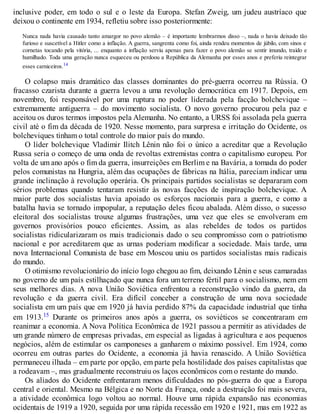 inclusive poder, em todo o sul e o leste da Europa. Stefan Zweig, um judeu austríaco que
deixou o continente em 1934, refletiu sobre isso posteriormente:
Nunca nada havia causado tanto amargor no povo alemão – é importante lembrarmos disso –, nada o havia deixado tão
furioso e suscetível a Hitler como a inflação. A guerra, sangrenta como foi, ainda rendeu momentos de júbilo, com sinos e
cornetas tocando pela vitória, ... enquanto a inflação serviu apenas para fazer o povo alemão se sentir imundo, traído e
humilhado. Toda uma geração nunca esqueceu ou perdoou a República da Alemanha por esses anos e preferiu reintegrar
esses carniceiros.14
O colapso mais dramático das classes dominantes do pré-guerra ocorreu na Rússia. O
fracasso czarista durante a guerra levou a uma revolução democrática em 1917. Depois, em
novembro, foi responsável por uma ruptura no poder liderada pela facção bolchevique –
extremamente antiguerra – do movimento socialista. O novo governo procurou pela paz e
aceitou os duros termos impostos pela Alemanha. No entanto, a URSS foi assolada pela guerra
civil até o fim da década de 1920. Nesse momento, para surpresa e irritação do Ocidente, os
bolcheviques tinham o total controle do maior país do mundo.
O líder bolchevique Vladimir Ilitch Lênin não foi o único a acreditar que a Revolução
Russa seria o começo de uma onda de revoltas extremistas contra o capitalismo europeu. Por
volta de um ano após o fim da guerra, insurreições em Berlim e na Bavária, a tomada do poder
pelos comunistas na Hungria, além das ocupações de fábricas na Itália, pareciam indicar uma
grande inclinação à revolução operária. Os principais partidos socialistas se depararam com
sérios problemas quando tentaram resistir às novas facções de inspiração bolchevique. A
maior parte dos socialistas havia apoiado os esforços nacionais para a guerra, e como a
batalha havia se tornado impopular, a reputação deles ficou abalada. Além disso, o sucesso
eleitoral dos socialistas trouxe algumas frustrações, uma vez que eles se envolveram em
governos provisórios pouco eficientes. Assim, as alas rebeldes de todos os partidos
socialistas ridicularizaram os mais tradicionais dado o seu compromisso com o patriotismo
nacional e por acreditarem que as urnas poderiam modificar a sociedade. Mais tarde, uma
nova Internacional Comunista de base em Moscou uniu os partidos socialistas mais radicais
do mundo.
O otimismo revolucionário do início logo chegou ao fim, deixando Lênin e seus camaradas
no governo de um país estilhaçado que nunca fora um terreno fértil para o socialismo, nem em
seus melhores dias. A nova União Soviética enfrentou a reconstrução vindo da guerra, da
revolução e da guerra civil. Era difícil conceber a construção de uma nova sociedade
socialista em um país que em 1920 já havia perdido 87% da capacidade industrial que tinha
em 1913.15 Durante os primeiros anos após a guerra, os soviéticos se concentraram em
reanimar a economia. A Nova Política Econômica de 1921 passou a permitir as atividades de
um grande número de empresas privadas, em especial as ligadas à agricultura e aos pequenos
negócios, além de estimular os camponeses a ganharem o máximo possível. Em 1924, como
ocorreu em outras partes do Ocidente, a economia já havia renascido. A União Soviética
permaneceu ilhada – em parte por opção, em parte pela hostilidade dos países capitalistas que
a rodeavam –, mas gradualmente reconstruiu os laços econômicos com o restante do mundo.
Os aliados do Ocidente enfrentaram menos dificuldades no pós-guerra do que a Europa
central e oriental. Mesmo na Bélgica e no Norte da França, onde a destruição foi mais severa,
a atividade econômica logo voltou ao normal. Houve uma rápida expansão nas economias
ocidentais de 1919 a 1920, seguida por uma rápida recessão em 1920 e 1921, mas em 1922 as
 