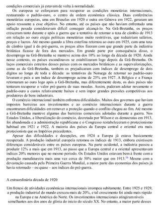 condições comerciais já estavam de volta à normalidade.
Os europeus se esforçaram para recuperar as condições monetárias internacionais,
restaurando o padrão-ouro, o centro da ordem econômica clássica. Duas conferências
monetárias europeias, uma em Bruxelas em 1920 e outra em Gênova em 1922, geraram um
apoio ressoante a esse objetivo. No entanto, até os países que não haviam enfrentado uma
inflação pesada consideravam difícil conseguir alcançá-lo. Na Grã-Bretanha, os preços
cresceram tanto durante e após a guerra que a tentativa de retomar a taxa de câmbio de 1913
em relação ao ouro exigia políticas monetárias muito restritivas, que reduziriam salários,
preços e lucros. Até mesmo quando a libra esterlina retornou ao ouro em 1925, com uma taxa
de câmbio igual à do pré-guerra, os preços altos fizeram com que grande parte da indústria
britânica ficasse de fora dos mercados. Em grande parte por consequência disso, o
desemprego na Grã-Bretanha se manteve acima dos 10% ao longo da década de 1920. Ainda
nesse contexto, os países escandinavos se estabilizaram logo depois da Grã-Bretanha. Os
laços comerciais estreitos desses países com os mercados britânicos e as supervalorizações,
como as da Grã-Bretanha, também os prejudicaram com índices de desemprego de dois
dígitos ao longo de toda a década: as tentativas da Noruega de retornar ao padrão-ouro
levaram o país a um índice de desemprego acima de 25% em 1927. A Bélgica e a França
retornaram ao ouro logo após a Grã-Bretanha, mas diferentemente desta, os dois países não
tentaram recuperar o valor pré-guerra de suas moedas. Assim, puderam adotar novamente o
padrão-ouro a custos relativamente baixos e sem impor grandes pressões competitivas aos
produtores de bens industriais.
O comércio internacional também enfrentou dificuldades. Muitos dos governos que haviam
impostos barreiras aos investimentos e ao comércio internacionais durante a guerra
encontraram dificuldades em remover a proteção quando o conflito chegou ao fim. Até mesmo
a Grã-Bretanha manteve algumas das barreiras comerciais adotadas durante a guerra. Nos
Estados Unidos, a liberalização do comércio, decretada por Wilson e os democratas em 1913,
foi abandonada e a administração republicana e o Congresso restabeleceram o protecionismo
habitual em 1921 e 1922. A maioria dos países da Europa central e oriental era mais
protecionista que os Impérios precedentes.
Apesar das dificuldades e decepções, em 1924 a Europa já estava basicamente
recuperada. A produção industrial europeia retomou os índices de 1913, embora existissem
diferenças consideráveis entre os países europeus. Na parte ocidental, a indústria passou a
produzir 12% a mais que em 1913, ao passo que a Europa central e a oriental apresentavam
índices 20% menores que no mesmo período. Os Estados Unidos estavam bem à frente com a
produção manufatureira mais uma vez cerca de 50% maior que em 1913.16 Mesmo com a
devastação causada pela Primeira Guerra Mundial, a maior parte das economias dos países já
havia retornado – ou quase – aos índices do pré-guerra.
A extraordinária década de 1920
Um frenesi de atividades econômicas internacionais irrompeu subitamente. Entre 1925 e 1929,
a produção industrial do mundo cresceu mais de 20%, e tal crescimento foi ainda mais rápido
na Europa e na América do Norte. Os investimentos internacionais atingiram níveis
semelhantes aos dos anos de glória do inicio do século XX. No entanto, a maior parte desses
 