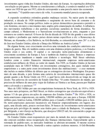 investimentos agora vinha dos Estados Unidos, não mais da Europa. As exportações dobraram
em relação ao pré-guerra. Mesmo se considerarmos a inflação, o comércio mundial era 42%
maior em 1929 do que em 1913, além de corresponder a uma parcela maior das economias
nacionais.17 O padrão-ouro estava de volta. A economia mundial parecia recuperada.
A expansão econômica estimulou grandes mudanças sociais. Na maior parte do mundo
industrial, a década de 1920 testemunhou o surgimento de novos bens de consumo e de
produção em massa. No campo político, todos os países democráticos passaram a permitir o
voto feminino, em meio a movimentos mais amplos pela emancipação da mulher. A influência
dos movimentos trabalhistas e dos partidos socialistas aumentou de forma dramática. No
campo cultural, o Modernismo e o Surrealismo revolucionavam as artes, enquanto o jazz
estourava no cenário musical. O boom do fim da década de 1920 foi tão grande e seus efeitos
tão amplos e profundos que muitos países deram nomes específicos a ele: a Renascença de
Weimar, na Alemanha; a Era Baldwin, na Grã-Bretanha; os extraordinários anos 20 c e a Era
do Jazz nos Estados Unidos; além de a Dança dos Milhões na América Latina.18
De alguma forma, esse crescimento envolveu uma retomada das condições anteriores aos
tempos de guerra. Mas ele também contou com uma dinâmica própria poderosa, e os Estados
Unidos eram o seu centro. O capital e os mercados norte-americanos alimentaram o
crescimento econômico da Europa à Ásia e também da América Latina. Bancos e empresas
norte-americanas inundaram o mundo com dinheiro e tecnologia. Wall Street substituiu
Londres como o centro financeiro internacional, enquanto empresas norte-americanas
estabeleciam milhares de filiais ao redor do mundo. Em 1929, os Estados Unidos já haviam
acumulado mais de US$15 bilhões em investimentos estrangeiros, dos quais metade eram
empréstimos e a outra parte eram investimentos direto das multinacionais – e esse montante
não incluía os muitos bilhões de dólares que os estrangeiros deviam a Washington. Em pouco
mais de uma década, o país formou uma carteira de investimentos internacionais quase tão
grande quanto a do Reino Unido em 1913, a qual havia sido desenvolvida ao longo de um
século. Nas palavras do secretário de Estado John Hay: “O centro financeiro do mundo, que
precisou de milhares de anos para viajar do Eufrates ao Tâmisa e ao Sena, passou por Hudson
entre a alvorada e o anoitecer.”19
Mais de US$1 bilhão por ano em empréstimos brotaram de Nova York, de 1919 a 1929.
Nos anos mais prósperos, em Wall Street, os títulos estrangeiros que circulavam equivaliam a
apenas 1/3 do que girava em ações de empresas dos Estados Unidos.20 De 1924 a 1928, os
norte-americanos emprestavam, em média, US$500 milhões por ano para a Europa, US$300
milhões para América Latina, US$200 milhões para o Canadá e US$100 milhões para a Ásia.
Os norte-americanos pareciam incansáveis em financiar empreendimentos em lugares dos
quais, uma década antes, poucos ouviram falar; 36 bancos de investimentos norte-americanos
brigavam pelo privilégio de mandar seus títulos para a cidade de Budapeste, 14 competiam
por Belgrado, e um vilarejo na Bavária, que desejava US$125 mil, foi convencido a pegar um
empréstimo de US$3 milhões.21
Os Estados Unidos eram responsáveis por mais da metade dos novos empréstimos, mas
não estavam sozinhos nessa recuperação das finanças internacionais. Especialmente após a
retomada do padrão-ouro, os mercados londrinos se abriram novamente. O mesmo ocorreu
com os empréstimos de Paris, Amsterdã e outras capitais credoras menores. A Grã-Bretanha
 
