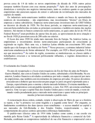 proveu cerca de 1/4 de todos os novos empréstimos da década de 1920; outros países
europeus também ficaram com essa mesma proporção.22 Após dez anos de preocupações
domésticas e restrições nos negócios internacionais, tanto os credores quanto os que pediam
empréstimos não pareciam capazes de extrair o suficiente da revitalização dos mercados de
capitais do mundo.
Os industriais norte-americanos também rodaram o mundo em busca de oportunidades
rentáveis de investimentos – não empréstimos, mas investimentos “diretos” em filiais de
empresas e outras subsidiárias. Empresas norte-americanas investiram mais de US$5 bilhões
no decorrer da década de 1920. No fim desse período, as empresas norte-americanas já
estavam bem-estabelecidas em todas as principais economias e também em muitas das nações
menores. Até mesmo os bancos comerciais norte-americanos, os quais antes da lei de 1913 do
Federal Reserved eram proibidos de operar fora do país, se aproveitaram da nova situação e
no fim de 1920 já possuíam cerca de 200 sedes no exterior.
O boom dos anos 1920 foi ainda mais marcante fora da Europa. Na América Latina, os
empréstimos e investimentos diretos norte-americanos participaram do crescimento já
registrado na região. Mais uma vez, a América Latina obtinha um crescimento 50% mais
rápido que o da Europa e da América do Norte.23 Nesse processo, a estrutura industrial latino-
americana amadureceu de forma substancial. Por exemplo, em 1929 o Brasil produzia 3/4 do
aço que necessitava.24 Ao redor da região, economias se modernizavam, as classes média e
trabalhadora cresciam e se tornavam politicamente influentes, e regimes democráticos se
estabilizavam.
O isolamento dos Estados Unidos
Os anos de recuperação e o boom eram resquícios da Era de Ouro de antes da Primeira
Guerra Mundial, mas com os Estados Unidos no centro, substituindo a Grã-Bretanha. Na era
anterior, Londres financiava atividades econômicas por todo o mundo, em especial por meio
de empréstimos, mas também com investimentos de empresas privadas. Os países devedores
arrecadavam o dinheiro que necessitavam para pagar os juros em geral exportando para a
Europa, especialmente para o enorme e aberto mercado britânico. O sistema mantinha-se
unido pelo compromisso com um padrão monetário, o ouro. Em 1925, um sistema semelhante
operava. Uma vez que o capital fluía dos Estados Unidos para o resto do mundo, o resto do
mundo vendia pesadamente para o mercado norte-americano e quase todas as principais
moedas já haviam retomado o padrão-ouro.
A reencarnação dessa ordem, contudo, remete à observação de Marx de que se a história
se repete, o faz “a primeira vez como tragédia e a segunda como farsa”. Por enquanto, os
fundamentos econômicos das duas épocas eram semelhantes – o acesso mundial ao capital e
aos mercados da Grã-Bretanha e dos Estados Unidos, respectivamente –, mas o
comportamento dos países centrais apresentava diferenças fundamentais.
O padrão-ouro clássico antes de 1914 tinha Londres como centro, e sua coesão era
mantida pelo Reino Unido.25 A superioridade da influência financeira e comercial da Grã-
Bretanha, combinada ao compromisso inabalável de sua elite financeira e empresarial com a
 