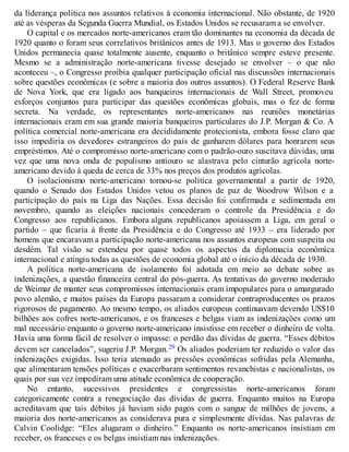 da liderança política nos assuntos relativos à economia internacional. Não obstante, de 1920
até as vésperas da Segunda Guerra Mundial, os Estados Unidos se recusaram a se envolver.
O capital e os mercados norte-americanos eram tão dominantes na economia da década de
1920 quanto o foram seus correlativos britânicos antes de 1913. Mas o governo dos Estados
Unidos permanecia quase totalmente ausente, enquanto o britânico sempre esteve presente.
Mesmo se a administração norte-americana tivesse desejado se envolver – o que não
aconteceu –, o Congresso proibia qualquer participação oficial nas discussões internacionais
sobre questões econômicas (e sobre a maioria dos outros assuntos). O Federal Reserve Bank
de Nova York, que era ligado aos banqueiros internacionais de Wall Street, promoveu
esforços conjuntos para participar das questões econômicas globais, mas o fez de forma
secreta. Na verdade, os representantes norte-americanos nas reuniões monetárias
internacionais eram em sua grande maioria banqueiros particulares do J.P. Morgan & Co. A
política comercial norte-americana era decididamente protecionista, embora fosse claro que
isso impediria os devedores estrangeiros do país de ganharem dólares para honrarem seus
empréstimos. Até o compromisso norte-americano com o padrão-ouro suscitava dúvidas, uma
vez que uma nova onda de populismo antiouro se alastrava pelo cinturão agrícola norte-
americano devido à queda de cerca de 33% nos preços dos produtos agrícolas.
O isolacionismo norte-americano tornou-se política governamental a partir de 1920,
quando o Senado dos Estados Unidos vetou os planos de paz de Woodrow Wilson e a
participação do país na Liga das Nações. Essa decisão foi confirmada e sedimentada em
novembro, quando as eleições nacionais concederam o controle da Presidência e do
Congresso aos republicanos. Embora alguns republicanos apoiassem a Liga, em geral o
partido – que ficaria à frente da Presidência e do Congresso até 1933 – era liderado por
homens que encaravam a participação norte-americana nos assuntos europeus com suspeita ou
desdém. Tal visão se estendeu por quase todos os aspectos da diplomacia econômica
internacional e atingiu todas as questões de economia global até o início da década de 1930.
A política norte-americana de isolamento foi adotada em meio ao debate sobre as
indenizações, a questão financeira central do pós-guerra. As tentativas do governo moderado
de Weimar de manter seus compromissos internacionais eram impopulares para o amargurado
povo alemão, e muitos países da Europa passaram a considerar contraproducentes os prazos
rigorosos de pagamento. Ao mesmo tempo, os aliados europeus continuavam devendo US$10
bilhões aos cofres norte-americanos, e os franceses e belgas viam as indenizações como um
mal necessário enquanto o governo norte-americano insistisse em receber o dinheiro de volta.
Havia uma forma fácil de resolver o impasse: o perdão das dívidas de guerra. “Esses débitos
devem ser cancelados”, sugeriu J.P. Morgan.29 Os aliados poderiam ter reduzido o valor das
indenizações exigidas. Isso teria atenuado as pressões econômicas sofridas pela Alemanha,
que alimentaram tensões políticas e exacerbaram sentimentos revanchistas e nacionalistas, os
quais por sua vez impediram uma atitude econômica de cooperação.
No entanto, sucessivos presidentes e congressistas norte-americanos foram
categoricamente contra a renegociação das dívidas de guerra. Enquanto muitos na Europa
acreditavam que tais débitos já haviam sido pagos com o sangue de milhões de jovens, a
maioria dos norte-americanos as considerava pura e simplesmente dívidas. Nas palavras de
Calvin Coolidge: “Eles alugaram o dinheiro.” Enquanto os norte-americanos insistiam em
receber, os franceses e os belgas insistiam nas indenizações.
 