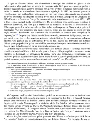 Já que os Estados Unidos não diminuíram o encargo das dívidas de guerra e das
indenizações, eles poderiam ao menos ter tornado mais fácil para os europeus ganhar o
dinheiro necessário para cumprir com suas obrigações. De fato, o mercado norte-americano, o
maior do mundo, se abriu substancialmente com a legislação de 1913. No entanto, quando os
republicanos – das tarifas altas – retornaram, as barreiras comerciais aumentaram, retomando
os níveis anteriores ou atingindo inclusive níveis mais elevados. A resposta do Congresso às
dificuldades econômicas na Europa foi, na verdade, mais proteção comercial – em 1921, 1922
e 1923 com a radical tarifa Smoot-Hawley. Os investidores norte-americanos resistiam à
proteção comercial, uma vez que a imposição de barreiras dificultava a arrecadação de
dólares por parte dos países devedores. Otto Kahn, um banqueiro de Nova York, explicou à
população: “Ao nos tornarmos uma nação credora, temos que nos ajustar ao papel de uma
nação credora. Precisamos nos convencer da necessidade de sermos mais receptivos às
importações.”30 O apelo dos defensores do livre-comércio, no entanto, foi ignorado, uma vez
que os interesses dos credores norte-americanos e das indústrias do país eram diametralmente
opostos. Uns queriam que os estrangeiros tivessem fácil acesso aos mercados dos Estados
Unidos para que pudessem quitar suas dívidas; outros queriam que o mercado norte-americano
fosse o mais fechado possível para a competição estrangeira.
A ironia da posição internacional contraditória dos Estados Unidos – liderança financeira
e indiferença ou hostilidade política – não passou despercebida pelo público norte-americano.
Franklin D. Roosevelt se aproveitou de grande parte das contradições republicanas em
relação à política econômica externa dessa nação durante a corrida presidencial de 1932, as
quais foram comparadas ao mundo fantástico de Alice no País das Maravilhas:
Uma Alice confusa e um tanto desconfiada fez à liderança republicana algumas perguntas simples:
— A impressão e venda de mais ações e títulos, a construção de novas fábricas e o aumento da eficiência não
produziriam mais mercadorias do que poderíamos comprar?
— Não — gritou Humpty Dumpty. — Quanto mais produzirmos, mais poderemos comprar.
— E se produzirmos em excesso?
— Veja, poderemos vender para os estrangeiros.
— Como os estrangeiros pagariam por eles?
— Nós emprestaremos dinheiro.
— Entendo — disse a pequena Alice. — Eles vão comprar o nosso excedente com o nosso dinheiro? Claro, os
estrangeiros irão nos pagar de volta com a venda dos produtos deles?
— Ah, de forma alguma — disse Humpty Dumpty. — Nós construiremos um muro alto chamado tarifa.
— E — disse por fim Alice — como os estrangeiros irão nos devolver esses empréstimos?
— Isso é fácil — disse Humpty Dumpty. — Você já ouviu falar em moratória?
E assim, meus amigos, chegamos ao coração da fórmula mágica de 1928.31
O Congresso e o Executivo isolacionistas proibiram até mesmo as consultas técnicas entre
os formuladores da política norte-americana e os estrangeiros. Em 1921, o Federal Reserve
propôs uma conferência de Bancos Centrais para discutir a situação europeia e o Banco da
Inglaterra foi vetado. Mesmo quando a iniciativa vinha dos Estados Unidos, como nos casos
dos Planos Dawes e Young, de 1924 e 1930 respectivamente, os Estados Unidos não podiam
participar oficialmente; J.P. Morgan e outros financiadores norte-americanos atuavam como
correlativos dos Ministérios da Fazenda e Bancos Centrais da Europa. O contraste com a
liderança da Grã-Bretanha na Pax Britannia pré-1914 era gritante.
Outras funções desempenhadas pelos governos dos líderes econômicos pré-1914 foram
“privatizadas” devido ao isolacionismo oficial dos Estados Unidos. Por exemplo, durante os
 