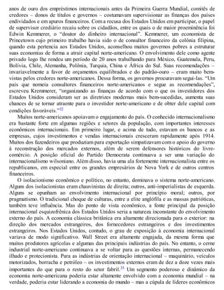 anos de ouro dos empréstimos internacionais antes da Primeira Guerra Mundial, comitês de
credores – donos de títulos e governos – costumavam supervisionar as finanças dos países
endividados e em apuros financeiros. Com a recusa dos Estados Unidos em participar, o papel
de supervisor crediário recaiu sobre os cidadãos, entre os quais o de maior proeminência foi
Edwin Kemmerer, o “doutor do dinheiro internacional”. Kemmerer, um economista de
Princetown cujo primeiro trabalho havia sido o de consultor financeiro da colônia filipina,
quando esta pertencia aos Estados Unidos, aconselhou muitos governos pobres a estruturar
suas economias de forma a atrair capital norte-americano. O envolvimento dele como agente
privado logo lhe rendeu um período de 20 anos trabalhando para México, Guatemala, Peru,
Bolívia, Chile, Alemanha, Polônia, Turquia, China e África do Sul. Suas recomendações –
invariavelmente a favor de orçamentos equilibrados e do padrão-ouro – eram muito bem-
vistas pelos credores norte-americanos. Dessa forma, os governos procuravam segui-las. “Um
país que nomeia consultores financeiros norte-americanos e segue as recomendações”,
escreveu Kremmerer, “organizando as finanças de acordo com o que os investidores dos
Estados Unidos consideram ser as diretrizes modernas mais bem-sucedidas, aumenta suas
chances de se tornar atraente para o investidor norte-americano e de obter dele capital com
condições favoráveis.”32
Muitos norte-americanos apoiavam o engajamento do país. O conhecido internacionalismo
era bastante forte em algumas regiões e setores da população, com importantes interesses
econômicos internacionais. Em primeiro lugar, e acima de tudo, estavam os bancos e as
empresas, cujos investimentos e vendas internacionais cresceram rapidamente após 1914.
Muitos dos fazendeiros que produziam para exportação simpatizavam com o apoio do governo
à reconstrução dos mercados externos, além de serem defensores históricos do livre-
comércio. A posição oficial do Partido Democrata continuava a ser uma variação do
internacionalismo wilsoniano. Além disso, havia uma ala fortemente internacionalista entre os
republicanos, em especial entre os grandes empresários de Nova York e de outros centros
financeiros.
O isolacionismo econômico e político, no entanto, dominava o sistema norte-americano.
Alguns dos isolacionistas eram chauvinistas de direita; outros, anti-imperialistas de esquerda.
Alguns se opunham ao envolvimento internacional por princípio moral; outros, por
pragmatismo. O tradicional choque de culturas, entre a elite anglófila e as massas patrióticas,
também teve influência. Mas do ponto de vista econômico, a fonte principal da posição
internacional esquizofrênica dos Estados Unidos seria a natureza inconstante do envolvimento
externo do país. A economia clássica britânica era altamente direcionada para o exterior: na
direção dos mercados estrangeiros, dos fornecedores estrangeiros e dos investimentos
estrangeiros. Nos Estados Unidos, contudo, o grau de exposição à economia internacional
variava de modo significativo. Wall Street era altamente engajada, da mesma forma que
muitos produtores agrícolas e algumas das principais indústrias do país. No entanto, o cerne
industrial norte-americano continuava a se voltar para as questões internas, permanecendo
ilhado e protecionista. Para as indústrias de orientação internacional – maquinário, veículos
motorizados, borracha e petróleo – os investimentos externos eram de dez a doze vezes mais
importantes do que para o resto do setor fabril.33 Um segmento poderoso e dinâmico da
economia norte-americana poderia estar altamente envolvido com a economia mundial – na
verdade, poderia estar liderando a economia do mundo – mas a cúpula de líderes econômicos
 