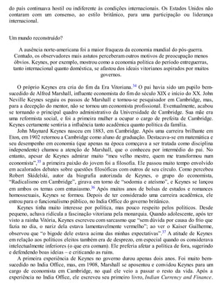 do país continuava hostil ou indiferente às condições internacionais. Os Estados Unidos não
contaram com um consenso, ao estilo britânico, para uma participação ou liderança
internacional.
Um mundo reconstruído?
A ausência norte-americana foi a maior fraqueza da economia mundial do pós-guerra.
Contudo, os observadores mais astutos perceberam outros motivos de preocupação menos
óbvios. Keynes, por exemplo, mostrou como a economia política do período entreguerras,
tanto internacional quanto doméstica, se afastou dos ideais vitorianos aspirados por muitos
governos.
O próprio Keynes era cria do fim da Era Vitoriana.34 O pai havia sido um pupilo bem-
sucedido de Alfred Marshall, influente economista do fim do século XIX e início do XX. John
Neville Keynes seguiu os passos de Marshall e tornou-se pesquisador em Cambridge, mas,
para a decepção do mentor, não se tornou um economista profissional. Eventualmente, acabou
se tornando o principal quadro administrativo da Universidade de Cambridge. Sua mãe era
uma reformista social, e foi a primeira mulher a ocupar o cargo de prefeita de Cambridge.
Keynes certamente sentiria a influência tanto acadêmica quanto política da família.
John Maynard Keynes nasceu em 1883, em Cambridge. Após uma carreira brilhante em
Eton, em 1902 retornou a Cambridge como aluno de graduação. Destacava-se em matemática e
seu desempenho em economia (que apenas na época começava a ser tratada como disciplina
independente) chamou a atenção de Marshall, que o conheceu por intermédio do pai. No
entanto, apesar de Keynes admirar muito “meu velho mestre, quem me transformou num
economista”,35 a primeira paixão do jovem foi a filosofia. Ele passou muito tempo envolvido
em acalorados debates sobre questões filosóficas com outros de seu círculo. Como percebeu
Robert Skidelski, autor da biografia autorizada de Keynes, o grupo do economista,
“Radicalismo em Cambridge”, girava em torno de “sodomia e ateísmo”, e Keynes se lançou
em ambos os temas com entusiasmo.36 Após muitos anos de bolsas de estudos e romances
homossexuais, Keynes se formou. Depois de ter considerado uma carreira acadêmica, ele
entrou para o funcionalismo público, no India Office do governo britânico.
Keynes tinha muito interesse por política, mas pouco respeito pelos políticos. Desde
pequeno, achava ridícula a fascinação vitoriana pela monarquia. Quando adolescente, após ter
visto a rainha Vitória, Keynes escreveu com sarcasmo que “sem dúvida por causa do frio que
fazia no dia, o nariz dela estava lamentavelmente vermelho”; ao ver o Kaiser Guilherme,
observou que “o bigode dele estava acima das minhas expectativas”.37 A atitude de Keynes
em relação aos políticos eleitos também era de desprezo, em especial quando os considerava
intelectualmente inferiores (o que era comum). Ele preferia afetar a política de fora, sugerindo
e defendendo boas ideias – e criticando as ruins.
A primeira experiência de Keynes no governo durou apenas dois anos. Foi muito bem-
sucedido no India Office, mas, em 1908, Marshall se aposentou e convidou Keynes para um
cargo de economista em Cambridge, no qual ele veio a passar o resto da vida. Após a
experiência no India Office, ele escreveu seu primeiro livro, Indian Currency and Finance.
 