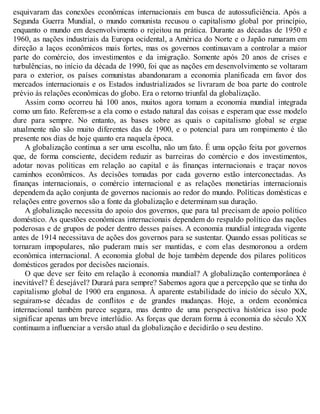 esquivaram das conexões econômicas internacionais em busca de autossuficiência. Após a
Segunda Guerra Mundial, o mundo comunista recusou o capitalismo global por princípio,
enquanto o mundo em desenvolvimento o rejeitou na prática. Durante as décadas de 1950 e
1960, as nações industriais da Europa ocidental, a América do Norte e o Japão rumaram em
direção a laços econômicos mais fortes, mas os governos continuavam a controlar a maior
parte do comércio, dos investimentos e da imigração. Somente após 20 anos de crises e
turbulências, no início da década de 1990, foi que as nações em desenvolvimento se voltaram
para o exterior, os países comunistas abandonaram a economia planificada em favor dos
mercados internacionais e os Estados industrializados se livraram de boa parte do controle
prévio às relações econômicas do globo. Era o retorno triunfal da globalização.
Assim como ocorreu há 100 anos, muitos agora tomam a economia mundial integrada
como um fato. Referem-se a ela como o estado natural das coisas e esperam que esse modelo
dure para sempre. No entanto, as bases sobre as quais o capitalismo global se ergue
atualmente não são muito diferentes das de 1900, e o potencial para um rompimento é tão
presente nos dias de hoje quanto era naquela época.
A globalização continua a ser uma escolha, não um fato. É uma opção feita por governos
que, de forma consciente, decidem reduzir as barreiras do comércio e dos investimentos,
adotar novas políticas em relação ao capital e às finanças internacionais e traçar novos
caminhos econômicos. As decisões tomadas por cada governo estão interconectadas. As
finanças internacionais, o comércio internacional e as relações monetárias internacionais
dependem da ação conjunta de governos nacionais ao redor do mundo. Políticas domésticas e
relações entre governos são a fonte da globalização e determinam sua duração.
A globalização necessita do apoio dos governos, que para tal precisam de apoio político
doméstico. As questões econômicas internacionais dependem do respaldo político das nações
poderosas e de grupos de poder dentro desses países. A economia mundial integrada vigente
antes de 1914 necessitava de ações dos governos para se sustentar. Quando essas políticas se
tornaram impopulares, não puderam mais ser mantidas, e com elas desmoronou a ordem
econômica internacional. A economia global de hoje também depende dos pilares políticos
domésticos gerados por decisões nacionais.
O que deve ser feito em relação à economia mundial? A globalização contemporânea é
inevitável? É desejável? Durará para sempre? Sabemos agora que a percepção que se tinha do
capitalismo global de 1900 era enganosa. À aparente estabilidade do início do século XX,
seguiram-se décadas de conflitos e de grandes mudanças. Hoje, a ordem econômica
internacional também parece segura, mas dentro de uma perspectiva histórica isso pode
significar apenas um breve interlúdio. As forças que deram forma à economia do século XX
continuam a influenciar a versão atual da globalização e decidirão o seu destino.
 