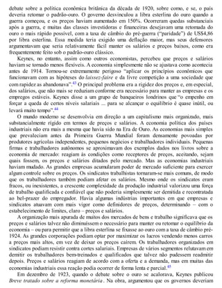 debate sobre a política econômica britânica da década de 1920, sobre como, e se, o país
deveria retomar o padrão-ouro. O governo desvinculou a libra esterlina do ouro quando a
guerra começou, e os preços haviam aumentado em 150%. Ocorreram quedas substanciais
após a guerra, e muitas das classes investidoras e financeiras desejavam uma retomada do
ouro o mais rápido possível, com a taxa de câmbio do pré-guerra (“paridade”) de US$4,86
por libra esterlina. Essa medida teria exigido uma deflação maior, mas seus defensores
argumentavam que seria relativamente fácil manter os salários e preços baixos, como era
frequentemente feito sob o padrão-ouro clássico.
Keynes, no entanto, assim como outros economistas, percebeu que preços e salários
haviam se tornado menos flexíveis. A economia simplesmente não se ajustava como acontecia
antes de 1914. Tornou-se extremamente perigoso “aplicar os princípios econômicos que
funcionavam com as hipóteses do laissez-faire e da livre competição a uma sociedade que
com rapidez as abandonava”.43 O principal problema era a rigidez dos preços e, em especial,
dos salários, que não mais se reduziam conforme era necessário para manter as empresas e os
empregos estáveis. Keynes disse a um grupo de banqueiros londrinos que “o empenho em
forçar a queda de certos níveis salariais ... para se alcançar o equilíbrio é quase inútil, ou
levará muito tempo”.44
O mundo moderno se desenvolvia em direção a um capitalismo mais organizado, mais
substancialmente rígido em termos de preços e salários. A economia política dos países
industriais não era mais a mesma que havia sido na Era de Ouro. As economias mais simples
que prevaleciam antes da Primeira Guerra Mundial foram densamente povoadas por
produtores agrícolas independentes, pequenos negócios e trabalhadores individuais. Pequenas
firmas e trabalhadores autônomos se aproximavam dos exemplos dados nos livros sobre a
economia de mercado: reagiam às condições como receptores de preços, aceitando, sejam
quais fossem, os preços e salários ditados pelo mercado. Mas as economias industriais
haviam mudado. As grandes empresas acumularam poder de mercado suficiente para exercer
algum controle sobre os preços. Os sindicatos trabalhistas tornaram-se mais comuns, de modo
que os trabalhadores também podiam afetar os salários. Mesmo onde os sindicatos eram
fracos, ou inexistentes, a crescente complexidade da produção industrial valorizou uma força
de trabalho qualificada e confiável que não poderia simplesmente ser demitida e recontratada
ao bel-prazer do empregador. Havia algumas indústrias importantes em que empresas e
sindicatos atuavam com mais vigor como definidores de preços, determinando – com o
estabelecimento de limites, claro – preços e salários.
A organização mais apurada de muitos dos mercados de bens e trabalho significava que os
preços e salários talvez não diminuíssem o necessário para manter ou retomar o equilíbrio da
economia – ou para permitir que a libra esterlina se fixasse ao ouro com a taxa de câmbio pré-
1924. As grandes corporações podiam optar por maximizar os lucros vendendo menos carros
a preços mais altos, em vez de deixar os preços caírem. Os trabalhadores organizados em
sindicatos podiam resistir contra cortes salariais. Empresas de vários segmentos relutavam em
demitir os trabalhadores bem-treinados e qualificados que talvez não pudessem readmitir
depois. Preços e salários reagiam de acordo com a oferta e a demanda, mas em muitas das
economias industriais essa reação podia ocorrer de forma lenta e parcial.45
Em dezembro de 1923, quando o debate sobre o ouro se acalorava, Keynes publicou
Breve tratado sobre a reforma monetária . Na obra, argumentou que os governos deveriam
 