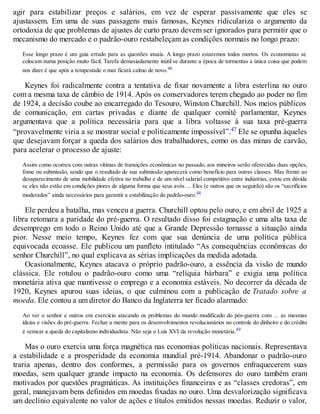 agir para estabilizar preços e salários, em vez de esperar passivamente que eles se
ajustassem. Em uma de suas passagens mais famosas, Keynes ridiculariza o argumento da
ortodoxia de que problemas de ajustes de curto prazo devem ser ignorados para permitir que o
mecanismo do mercado e o padrão-ouro restabeleçam as condições normais no longo prazo:
Esse longo prazo é um guia errado para as questões atuais. A longo prazo estaremos todos mortos. Os economistas se
colocam numa posição muito fácil. Tarefa demasiadamente inútil se durante a época de tormentas a única coisa que podem
nos dizer é que após a tempestade o mar ficará calmo de novo.46
Keynes foi radicalmente contra a tentativa de fixar novamente a libra esterlina no ouro
com a mesma taxa de câmbio de 1914. Após os conservadores terem chegado ao poder no fim
de 1924, a decisão coube ao encarregado do Tesouro, Winston Churchill. Nos meios públicos
de comunicação, em cartas privadas e diante de qualquer comitê parlamentar, Keynes
argumentava que a política necessária para que a libra voltasse à sua taxa pré-guerra
“provavelmente viria a se mostrar social e politicamente impossível”.47 Ele se opunha àqueles
que desejavam forçar a queda dos salários dos trabalhadores, como os das minas de carvão,
para acelerar o processo de ajuste:
Assim como ocorreu com outras vítimas de transições econômicas no passado, aos mineiros serão oferecidas duas opções,
fome ou submissão, sendo que o resultado de sua submissão aparecerá como benefício para outras classes. Mas frente ao
desaparecimento de uma mobilidade efetiva no trabalho e de um nível salarial competitivo entre indústrias, estou em dúvida
se eles não estão em condições piores de alguma forma que seus avôs ... Eles (e outros que os seguirão) são os “sacrifícios
moderados” ainda necessários para garantir a estabilização do padrão-ouro.48
Ele perdeu a batalha, mas venceu a guerra. Churchill optou pelo ouro, e em abril de 1925 a
libra retomara a paridade do pré-guerra. O resultado disso foi estagnação e uma alta taxa de
desemprego em todo o Reino Unido até que a Grande Depressão tornasse a situação ainda
pior. Nesse meio tempo, Keynes fez com que sua denúncia de uma política pública
equivocada ecoasse. Ele publicou um panfleto intitulado “As consequências econômicas do
senhor Churchill”, no qual explicava as sérias implicações da medida adotada.
Ocasionalmente, Keynes atacava o próprio padrão-ouro, a essência da visão de mundo
clássica. Ele rotulou o padrão-ouro como uma “relíquia bárbara” e exigia uma política
monetária ativa que mantivesse o emprego e a economia estáveis. No decorrer da década de
1920, Keynes apurou suas ideias, o que culminou com a publicação de Tratado sobre a
moeda. Ele contou a um diretor do Banco da Inglaterra ter ficado alarmado:
Ao ver o senhor e outros em exercício atacando os problemas do mundo modificado do pós-guerra com ... as mesmas
ideias e visões do pré-guerra. Fechar a mente para os desenvolvimentos revolucionários no controle do dinheiro e do crédito
é semear a queda do capitalismo individualista. Não seja o Luís XVI da revolução monetária.49
Mas o ouro exercia uma força magnética nas economias políticas nacionais. Representava
a estabilidade e a prosperidade da economia mundial pré-1914. Abandonar o padrão-ouro
traria apenas, dentro dos conformes, a permissão para os governos enfraquecerem suas
moedas, sem qualquer grande impacto na economia. Os defensores do ouro também eram
motivados por questões pragmáticas. As instituições financeiras e as “classes credoras”, em
geral, manejavam bens definidos em moedas fixadas no ouro. Uma desvalorização significava
um declínio equivalente no valor de ações e títulos emitidos nessas moedas. Reduzir o valor,
 
