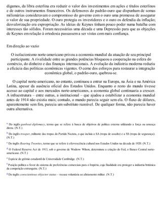 digamos, da libra esterlina era reduzir o valor dos investimentos em ações e títulos esterlinos
e de outros instrumentos financeiros. Os defensores do padrão-ouro que dispunham de somas
milionárias consideravam o compromisso do governo com o ouro uma promessa de assegurar
o valor de sua propriedade. O ouro protegia os investidores e o ouro os defendia da inflação;
desvalorização era expropriação. As ideias de Keynes tinham pouco poder numa batalha com
interesses tão sólidos. Foram necessárias uma década e uma Depressão para que as objeções
de Keynes em relação à ortodoxia passassem a ser vistas com mais confiança.
Em direção ao vazio
O isolacionismo norte-americano privou a economia mundial da atuação de seu principal
participante. A rivalidade entre as grandes potências bloqueou a cooperação na esfera do
comércio, do dinheiro e das finanças internacionais. A evolução da indústria moderna reduziu
a eficácia das políticas econômicas vigentes. O cerne dos esforços para restaurar a integração
econômica global, o padrão-ouro, quebrou-se.
O capital norte-americano, no entanto, continuou a entrar na Europa, na Ásia e na América
Latina, apesar da ausência oficial dos Estados Unidos. Enquanto o resto do mundo tivesse
acesso ao capital e aos mercados norte-americanos, a economia global continuaria a crescer.
A infraestrutura – entre outras, a institucional – que ajudou a estabilizar a economia mundial
antes de 1914 não existia mais; contudo, o mundo parecia seguir sem ela. O fluxo de dólares,
aparentemente sem fim, parecia um substituto razoável. De qualquer forma, não parecia haver
outra alternativa.
a Do inglês gunboat diplomacy, termo que se refere à busca de objetivos de política externa utilizando a força ou ameaça
direta. (N.T.)
b Do inglês trooper, militante das tropas do Partido Nazista, o que incluía a SA (tropa de assalto) e a SS (tropa de segurança).
(N.T.)
c Do inglês Roaring Twenties, termo que se refere à efervescência cultural nos Estados Unidos na década de 1920. (N.T.)
d O Federal Reserve Act de 1913, sob o governo de Wodrow Wilson, determinou a criação do Fed, o Banco Central norte-
americano. (N.T.)
e Espécie de grêmio estudantil da Universidade Cambridge. (N.T.)
f Posição política a favor do sistema de preferências comerciais para o Império, cuja finalidade era proteger a indústria britânica
da competição estrangeira. (N.T.)
g Do inglês conscientious objector status – recusa voluntária ao alistamento militar. (N.T.)
 