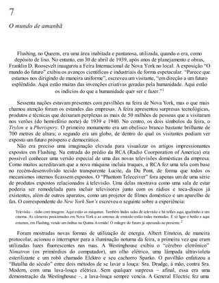 7
O mundo de amanhã
Flushing, no Queens, era uma área inabitada e pantanosa, utilizada, quando o era, como
depósito de lixo. No entanto, em 30 de abril de 1939, após anos de planejamento e obras,
Franklin D. Roosevelt inaugurou a Feira Internacional de Nova York no local. A exposição “O
mundo do futuro” exibiu os avanços científicos e industriais de forma espetacular. “Parece que
estamos nos dirigindo de maneira uniforme”, escreveu um visitante, “em direção a um futuro
esplêndido. Aqui estão muitas das invenções criativas geradas pela humanidade. Aqui estão
os indícios do que a humanidade quer ser e fazer.”1
Sessenta nações estavam presentes com pavilhões na feira de Nova York, mas o que mais
chamou atenção foram os estandes das empresas. A feira apresentou surpresas tecnológicas,
produtos e técnicas que deixaram perplexas as mais de 50 milhões de pessoas que a visitaram
nos verões (do hemisfério norte) de 1939 e 1940. No centro, os dois símbolos da feira, o
Trylon e a Pherispery. O primeiro monumento era um obelisco branco bastante brilhante de
700 metros de altura; o segundo era um globo, de dentro do qual os visitantes podiam ver
exposto um futuro próspero e democrático.
Não era preciso uma imaginação elevada para visualizar os artigos impressionantes
expostos em Flushing. Na entrada do prédio da RCA (Radio Coorporation of America) era
possível conhecer uma versão especial de uma das novas televisões domésticas da empresa.
Como muitos acreditavam que a nova máquina incluía truques, a RCA fez uma tela com base
no recém-desenvolvido tecido transparente Lucite, da Du Pont, de forma que todos os
mecanismos internos ficassem expostos. O “Phantom Teleceiver” fora apenas um de uma série
de produtos expostos relacionados à televisão. Uma delas mostrava como uma sala de estar
poderia ser remodelada para incluir televisores junto com os rádios e toca-discos já
existentes, além de outros aparatos, como um projetor de filmes doméstico e um aparelho de
fax. O correspondente do New York Sun’s escreveu o seguinte sobre a experiência:
Televisão – rádio com imagens. Aqui estão as máquinas. Também lindas salas de televisão e há telões aqui, igualzinho a um
cinema. As câmeras posicionadas em Nova York e as antenas de emissão estão todas montadas. É só ligar o botão e aqui
estamos, em Flushing, vendo um ônibus na Quinta Avenida! O milagre do futuro já operando no presente.2
Foram mostradas novas formas de utilização de energia. Albert Einstein, de maneira
protocolar, acionou o interruptor para a iluminação noturna da feira, a primeira vez que eram
utilizadas luzes fluorescentes nas ruas. A Westinghouse exibiu o “cérebro eletrônico”
Nimatron (os primórdios do computador), um olho elétrico, uma lâmpada ultravioleta
esterilizante e um robô chamado Elektro e seu cachorro Sparko. O pavilhão enfatizou a
“Batalha do século” entre dois métodos de se lavar a louça: Sra. Drudge, à mão, contra Sra.
Modern, com uma lava-louça elétrica. Sem qualquer surpresa – afinal, essa era uma
demonstração da Westinghouse –, a lava-louça sempre vencia. A General Electric fez uma
 
