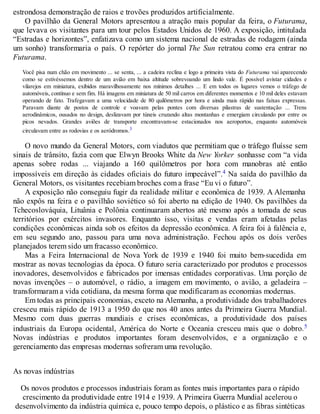 estrondosa demonstração de raios e trovões produzidos artificialmente.
O pavilhão da General Motors apresentou a atração mais popular da feira, o Futurama,
que levava os visitantes para um tour pelos Estados Unidos de 1960. A exposição, intitulada
“Estradas e horizontes”, enfatizava como um sistema nacional de estradas de rodagem (ainda
um sonho) transformaria o país. O repórter do jornal The Sun retratou como era entrar no
Futurama.
Você pisa num chão em movimento ... se senta, ... a cadeira reclina e logo a primeira vista do Futurama vai aparecendo
como se estivéssemos dentro de um avião em baixa altitude sobrevoando um lindo vale. É possível avistar cidades e
vilarejos em miniatura, exibidos maravilhosamente nos mínimos detalhes ... E em todos os lugares vemos o tráfego de
automóveis, contínuo e sem fim. Há imagens em miniatura de 50 mil carros em diferentes momentos e 10 mil deles estavam
operando de fato. Trafegavam a uma velocidade de 80 quilômetros por hora e ainda mais rápido nas faixas expressas.
Paravam diante de postos de controle e voavam pelas pontes com diversas pilastras de sustentação ... Trens
aerodinâmicos, ousados no design, deslizavam por túneis cruzando altas montanhas e emergiam circulando por entre os
picos nevados. Grandes aviões de transporte encontravam-se estacionados nos aeroportos, enquanto automóveis
circulavam entre as rodovias e os aeródromos.3
O novo mundo da General Motors, com viadutos que permitiam que o tráfego fluísse sem
sinais de trânsito, fazia com que Elwyn Brooks White da New Yorker sonhasse com “a vida
apenas sobre rodas ... viajando a 160 quilômetros por hora com manobras até então
impossíveis em direção às cidades oficiais do futuro impecável”.4 Na saída do pavilhão da
General Motors, os visitantes recebiam broches com a frase “Eu vi o futuro”.
A exposição não conseguiu fugir da realidade militar e econômica de 1939. A Alemanha
não expôs na feira e o pavilhão soviético só foi aberto na edição de 1940. Os pavilhões da
Tchecoslováquia, Lituânia e Polônia continuaram abertos até mesmo após a tomada de seus
territórios por exércitos invasores. Enquanto isso, visitas e vendas eram afetadas pelas
condições econômicas ainda sob os efeitos da depressão econômica. A feira foi à falência e,
em seu segundo ano, passou para uma nova administração. Fechou após os dois verões
planejados terem sido um fracasso econômico.
Mas a Feira Internacional de Nova York de 1939 e 1940 foi muito bem-sucedida em
mostrar as novas tecnologias da época. O futuro seria caracterizado por produtos e processos
inovadores, desenvolvidos e fabricados por imensas entidades corporativas. Uma porção de
novas invenções – o automóvel, o rádio, a imagem em movimento, o avião, a geladeira –
transformaram a vida cotidiana, da mesma forma que modificaram as economias modernas.
Em todas as principais economias, exceto na Alemanha, a produtividade dos trabalhadores
cresceu mais rápido de 1913 a 1950 do que nos 40 anos antes da Primeira Guerra Mundial.
Mesmo com duas guerras mundiais e crises econômicas, a produtividade dos países
industriais da Europa ocidental, América do Norte e Oceania cresceu mais que o dobro.5
Novas indústrias e produtos importantes foram desenvolvidos, e a organização e o
gerenciamento das empresas modernas sofreram uma revolução.
As novas indústrias
Os novos produtos e processos industriais foram as fontes mais importantes para o rápido
crescimento da produtividade entre 1914 e 1939. A Primeira Guerra Mundial acelerou o
desenvolvimento da indústria química e, pouco tempo depois, o plástico e as fibras sintéticas
 