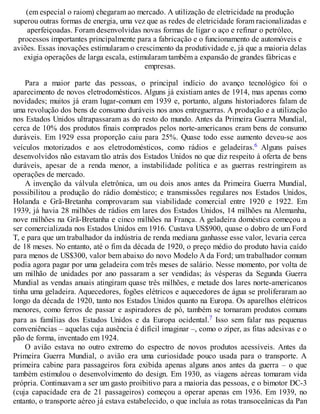 (em especial o raiom) chegaram ao mercado. A utilização de eletricidade na produção
superou outras formas de energia, uma vez que as redes de eletricidade foram racionalizadas e
aperfeiçoadas. Foram desenvolvidas novas formas de ligar o aço e refinar o petróleo,
processos importantes principalmente para a fabricação e o funcionamento de automóveis e
aviões. Essas inovações estimularam o crescimento da produtividade e, já que a maioria delas
exigia operações de larga escala, estimularam também a expansão de grandes fábricas e
empresas.
Para a maior parte das pessoas, o principal indício do avanço tecnológico foi o
aparecimento de novos eletrodomésticos. Alguns já existiam antes de 1914, mas apenas como
novidades; muitos já eram lugar-comum em 1939 e, portanto, alguns historiadores falam de
uma revolução dos bens de consumo duráveis nos anos entreguerras. A produção e a utilização
nos Estados Unidos ultrapassaram as do resto do mundo. Antes da Primeira Guerra Mundial,
cerca de 10% dos produtos finais comprados pelos norte-americanos eram bens de consumo
duráveis. Em 1929 essa proporção caiu para 25%. Quase todo esse aumento deveu-se aos
veículos motorizados e aos eletrodomésticos, como rádios e geladeiras.6 Alguns países
desenvolvidos não estavam tão atrás dos Estados Unidos no que diz respeito à oferta de bens
duráveis, apesar de a renda menor, a instabilidade política e as guerras restringirem as
operações de mercado.
A invenção da válvula eletrônica, um ou dois anos antes da Primeira Guerra Mundial,
possibilitou a produção do rádio doméstico; e transmissões regulares nos Estados Unidos,
Holanda e Grã-Bretanha comprovaram sua viabilidade comercial entre 1920 e 1922. Em
1939, já havia 28 milhões de rádios em lares dos Estados Unidos, 14 milhões na Alemanha,
nove milhões na Grã-Bretanha e cinco milhões na França. A geladeira doméstica começou a
ser comercializada nos Estados Unidos em 1916. Custava US$900, quase o dobro de um Ford
T, e para que um trabalhador da indústria de renda mediana ganhasse esse valor, levaria cerca
de 18 meses. No entanto, até o fim da década de 1920, o preço médio do produto havia caído
para menos de US$300, valor bem abaixo do novo Modelo A da Ford; um trabalhador comum
podia agora pagar por uma geladeira com três meses de salário. Nesse momento, por volta de
um milhão de unidades por ano passaram a ser vendidas; às vésperas da Segunda Guerra
Mundial as vendas anuais atingiram quase três milhões, e metade dos lares norte-americanos
tinha uma geladeira. Aquecedores, fogões elétricos e aquecedores de água se proliferaram ao
longo da década de 1920, tanto nos Estados Unidos quanto na Europa. Os aparelhos elétricos
menores, como ferros de passar e aspiradores de pó, também se tornaram produtos comuns
para as famílias dos Estados Unidos e da Europa ocidental.7 Isso sem falar nas pequenas
conveniências – aquelas cuja ausência é difícil imaginar –, como o zíper, as fitas adesivas e o
pão de forma, inventado em 1924.
O avião estava no outro extremo do espectro de novos produtos acessíveis. Antes da
Primeira Guerra Mundial, o avião era uma curiosidade pouco usada para o transporte. A
primeira cabine para passageiros fora exibida apenas alguns anos antes da guerra – o que
também estimulou o desenvolvimento do design. Em 1930, as viagens aéreas tomaram vida
própria. Continuavam a ser um gasto proibitivo para a maioria das pessoas, e o bimotor DC-3
(cuja capacidade era de 21 passageiros) começou a operar apenas em 1936. Em 1939, no
entanto, o transporte aéreo já estava estabelecido, o que incluía as rotas transoceânicas da Pan
 