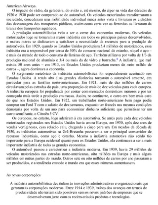 American Airways.
O impacto do rádio, da geladeira, do avião e, até mesmo, do zíper na vida das décadas de
1920 e 1930 pode ser comparado ao do automóvel. Os veículos motorizados transformaram a
sociedade, concederam uma mobilidade individual nunca antes vista e livraram os cidadãos
das desvantagens dos transportes públicos, assim como certa vez as ferrovias os livraram da
tirania dos transportes aquáticos.
A produção automobilística veio a ser o cerne das economias modernas. Os veículos
motorizados logo se tornaram a maior indústria em todos os principais países desenvolvidos,
e muitas outras se dedicavam a satisfazer a necessidade de recursos para a produção de
automóveis. Em 1929, quando os Estados Unidos produziam 5,4 milhões de motorizados, essa
indústria era a responsável por cerca de 50% do consumo nacional de estanho, níquel e aço –
e mais da metade de todo o consumo de lâminas de aço. Também utilizava por volta de 1/3 da
produção nacional de alumínio e 3/4 ou mais da de vidro e borracha.8 A indústria, que mal
existia 50 anos antes – em 1913, os Estados Unidos produziam menos de meio milhão de
carros –, agora dominava a economia.
O surgimento meteórico da indústria automobilística foi especialmente acentuado nos
Estados Unidos. A renda alta e as grandes distâncias tornaram o automóvel atraente, em
particular para as famílias norte-americanas. Em 1921, mais de dez milhões de carros
circulavam pelas estradas do país, uma proporção de mais de dez veículos para cada europeu.
A indústria europeia foi prejudicada por contar com mercados domésticos menores e por ter
começado mais tarde a produção em massa. Assim, no continente, o carro era bem mais caro
do que nos Estados Unidos. Em 1922, um trabalhador norte-americano bem pago podia
comprar um Ford T com o salário de dez semanas, enquanto um francês nas mesmas condições
demoraria por volta de um ano para economizar dinheiro suficiente que permitisse ter um
carro semelhante, o Citroën 5 CV.
Os europeus, no entanto, logo aderiram à era automotiva. Se antes para cada dez veículos
motorizados registrados nos Estados Unidos havia um na Europa, em 1930, após dez anos de
vendas vertiginosas, essa relação caiu, chegando a cinco para um. Em meados da década de
1930, as indústrias automotivas na Grã-Bretanha passaram a ser o principal consumidor de
recursos industriais, como aço e estanho. Mesmo a indústria automotiva não sendo tão
importante para a Europa ocidental quanto para os Estados Unidos, ela continuava a ser a mais
importante indústria de todas as grandes economias.
O automóvel passou a caracterizar a indústria moderna. Em 1939, havia 29 milhões de
veículos motorizados nas estradas norte-americanas, oito milhões na Europa e mais alguns
milhões em outras partes do mundo. Outros sete ou oito milhões de carros por ano passaram a
ser produzidos, e a tendência em todo o mundo era que esses números aumentassem.
As novas corporações
A indústria automobilística deu ênfase às inovações administrativas e organizacionais que
geraram as corporações modernas. Entre 1914 e 1939, muitos dos avanços em termos de
produtividade não teriam sido possíveis sem os novos padrões de empresas que se
desenvolveram junto com os recém-criados produtos e tecnologias.
 