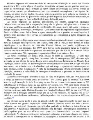 Grandes empresas não eram novidade. O movimento em direção ao truste das décadas
anteriores a 1914 criou alguns oligopólios industriais. Algumas dessas grandes empresas,
como as responsáveis pelas estradas de ferro, foram um presságio das novas formas de
organização, uma vez que administravam interesses econômicos complexos e interligados. No
entanto, no início, muitos trustes e holdings eram simplesmente uma tentativa de restringir a
competição, semelhante ao que ocorria com os grandes negócios dos príncipes mercadores, se
voltarmos aos tempos da Companhia Britânica das Índias Orientais.
As novas empresas do período entreguerras, no entanto, agrupavam operações
independentes em uma única corporação integrada de plantas múltiplas com o intuito de
solucionar problemas complicados de coordenação. Atividades muito diferentes – pesquisa,
design, produção, distribuição, propaganda –, que antes eram desempenhadas separadamente,
foram reunidas em um única firma, e agora acompanhavam o produto da matéria-prima à
compra final, passando pelo serviço de atendimento ao consumidor e pelos processos de
financiamento.
Os avanços tecnológicos que aumentaram a escala da produção foram os responsáveis por
parte da evolução das corporações. Em 15 anos, entre 1914 e 1929, os altos-fornos, as usinas
metalúrgicas e as fábricas de tinta dos Estados Unidos, em média, triplicaram ou
quadruplicaram sua produção. Em 1909, uma fábrica norte-americana típica de bicicletas
contava com 46 trabalhadores e produzia sete unidades por dia. Em 1929, a mesma fábrica
passou a contar com 209 empregados e a produzir 45 bicicletas todos os dias.
As novas economias de escala eram óbvias no ramo de automóveis. O feito mais
importante ocorreu quando Henry Ford inventou a linha de montagem em 1913, dez anos após
a criação da sua fábrica de carros Ford e cinco anos depois do lançamento do Modelo T. A
inspiração veio das linhas de desmontagem dos empacotadores de carne de Chicago, nas quais
as carcaças dos animais eram retiradas dos vagões de carga e rapidamente voltavam para os
trens em latas, caixas e engradados. A linha de montagem reduziu o trabalho manual à simples
repetição, aumentou a velocidade da montagem e transformou o processo de fabricação em
produção de massa.
As linhas de montagem instaladas na sede da Ford em Highland Park, em 1913, reduziram
o tempo de fabricação de um chassi do Modelo T de 12 horas para 90 minutos.9 Em 1909,
antes da implementação da linha de montagem, uma fábrica comum contava com menos de 200
trabalhadores e produzia menos de dez carros por semana. Em 1929, uma típica fábrica do
ramo empregava cerca de mil trabalhadores e produzia mais de 400 carros por semana.
Embora existissem mais fábricas de carros nos Estados Unidos em 1909 do que em 1929, no
primeiro ano a produção automobilística era de 126 mil unidades, no segundo era de 5,4
milhões; e um trabalhador médio dessa indústria produzia dez vezes mais carros em 1929 que
em 1909.10
As fábricas desse porte e grau de produtividade não necessariamente exigiam que os
donos fossem uma grande corporação. Havia imensas fábricas têxteis por todo o mundo
industrial, mas em geral elas eram especializadas, podendo ser inclusive a única fábrica de
uma empresa. A maioria das indústrias tinha uma série de etapas separadas para transformar a
matéria-prima para os mercados e cada passo era desempenhado por uma empresa
independente. As plantações intensivas cultivavam o algodão; a ferrovia o levava aos portos;
os navios o carregavam até os usuários; as tecelagens o transformavam em tecidos; e os
 