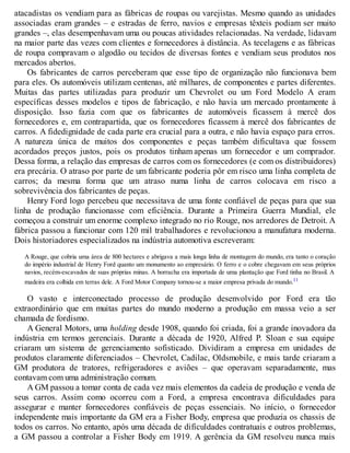 atacadistas os vendiam para as fábricas de roupas ou varejistas. Mesmo quando as unidades
associadas eram grandes – e estradas de ferro, navios e empresas têxteis podiam ser muito
grandes –, elas desempenhavam uma ou poucas atividades relacionadas. Na verdade, lidavam
na maior parte das vezes com clientes e fornecedores à distância. As tecelagens e as fábricas
de roupa compravam o algodão ou tecidos de diversas fontes e vendiam seus produtos nos
mercados abertos.
Os fabricantes de carros perceberam que esse tipo de organização não funcionava bem
para eles. Os automóveis utilizam centenas, até milhares, de componentes e partes diferentes.
Muitas das partes utilizadas para produzir um Chevrolet ou um Ford Modelo A eram
específicas desses modelos e tipos de fabricação, e não havia um mercado prontamente à
disposição. Isso fazia com que os fabricantes de automóveis ficassem à mercê dos
fornecedores e, em contrapartida, que os fornecedores ficassem à mercê dos fabricantes de
carros. A fidedignidade de cada parte era crucial para a outra, e não havia espaço para erros.
A natureza única de muitos dos componentes e peças também dificultava que fossem
acordados preços justos, pois os produtos tinham apenas um fornecedor e um comprador.
Dessa forma, a relação das empresas de carros com os fornecedores (e com os distribuidores)
era precária. O atraso por parte de um fabricante poderia pôr em risco uma linha completa de
carros; da mesma forma que um atraso numa linha de carros colocava em risco a
sobrevivência dos fabricantes de peças.
Henry Ford logo percebeu que necessitava de uma fonte confiável de peças para que sua
linha de produção funcionasse com eficiência. Durante a Primeira Guerra Mundial, ele
começou a construir um enorme complexo integrado no rio Rouge, nos arredores de Detroit. A
fábrica passou a funcionar com 120 mil trabalhadores e revolucionou a manufatura moderna.
Dois historiadores especializados na indústria automotiva escreveram:
A Rouge, que cobria uma área de 800 hectares e abrigava a mais longa linha de montagem do mundo, era tanto o coração
do império industrial de Henry Ford quanto um monumento ao empresário. O ferro e o cobre chegavam em seus próprios
navios, recém-escavados de suas próprias minas. A borracha era importada de uma plantação que Ford tinha no Brasil. A
madeira era colhida em terras dele. A Ford Motor Company tornou-se a maior empresa privada do mundo.11
O vasto e interconectado processo de produção desenvolvido por Ford era tão
extraordinário que em muitas partes do mundo moderno a produção em massa veio a ser
chamada de fordismo.
A General Motors, uma holding desde 1908, quando foi criada, foi a grande inovadora da
indústria em termos gerenciais. Durante a década de 1920, Alfred P. Sloan e sua equipe
criaram um sistema de gerenciamento sofisticado. Dividiram a empresa em unidades de
produtos claramente diferenciados – Chevrolet, Cadilac, Oldsmobile, e mais tarde criaram a
GM produtora de tratores, refrigeradores e aviões – que operavam separadamente, mas
contavam com uma administração comum.
A GM passou a tomar conta de cada vez mais elementos da cadeia de produção e venda de
seus carros. Assim como ocorreu com a Ford, a empresa encontrava dificuldades para
assegurar e manter fornecedores confiáveis de peças essenciais. No início, o fornecedor
independente mais importante da GM era a Fisher Body, empresa que produzia os chassis de
todos os carros. No entanto, após uma década de dificuldades contratuais e outros problemas,
a GM passou a controlar a Fisher Body em 1919. A gerência da GM resolveu nunca mais
 