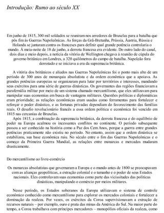 Introdução: Rumo ao século XX
Em junho de 1815, 300 mil soldados se reuniram nos arredores de Bruxelas para a batalha que
pôs fim às Guerras Napoleônicas. As forças da Grã-Bretanha, Prússia, Áustria, Rússia e
Holanda se juntaram contra os franceses para definir qual grande potência controlaria o
mundo. À meia-noite de 18 de junho, a derrota francesa era evidente. Do outro lado do canal,
dois dias e meio depois, a notícia da vitória de Wellington chegava à reunião de cúpula do
governo britânico em Londres, a 320 quilômetros do campo de batalha. Napoleão fora
derrotado e se iniciava a era da supremacia britânica.
A vitória dos britânicos e aliados nas Guerras Napoleônicas foi o ponto mais alto de um
período de 300 anos de monarquia absolutista e da ordem econômica que a apoiava. As
grandes potências europeias se organizaram para lutar por territórios e interesses, mandando
seus exércitos para uma série de guerras dinásticas. Os governantes das regiões financiavam a
parafernália militar por meio de um sistema chamado mercantilismo, que eles utilizavam para
manipular suas economias em busca de vantagens militares. Questões políticas e diplomáticas
eram prioridade; as relações econômicas eram usadas como ferramentas para fortalecer e
reforçar o poder dinástico, e as fortunas privadas dependiam do favorecimento das famílias
reais. O desafio revolucionário francês a essa ordem política e econômica foi vencido em
1815 nas cercanias de Bruxelas.
Após 1815, a combinação da supremacia britânica, da derrota francesa e do equilíbrio de
poder na Europa acalmou os incessantes conflitos no continente. O período subsequente
passou a ser conhecido na história como a Paz dos Cem Anos, porque a guerra entre grandes
potências praticamente não existiu no período. No entanto, assim que a ordem dinástica se
estabilizou, sua base econômica ruiu. No século entre o fim das Guerras Napoleônicas e o
começo da Primeira Guerra Mundial, as relações entre monarcas e mercados mudaram
drasticamente.
Do mercantilismo ao livre-comércio
Os monarcas absolutistas que governaram a Europa e o mundo antes de 1800 se preocupavam
com as alianças geopolíticas, a extração colonial e o tamanho e o poder de seus Estados
nacionais. Eles controlavam suas economias como parte das vicissitudes das políticas
dinásticas, manipulando o comércio por meios militares.
Nesse período, os Estados soberanos da Europa utilizavam o sistema de controle
econômico conhecido como mercantilismo para explorar os mercados coloniais e fortalecer a
dominação da realeza. Por vezes, os exércitos da Coroa supervisionavam a extração de
recursos naturais – por exemplo, ouro e prata das minas da América do Sul. Na maior parte do
tempo, a Coroa trabalhava com príncipes mercadores – monopólios oficiais da realeza, como
 