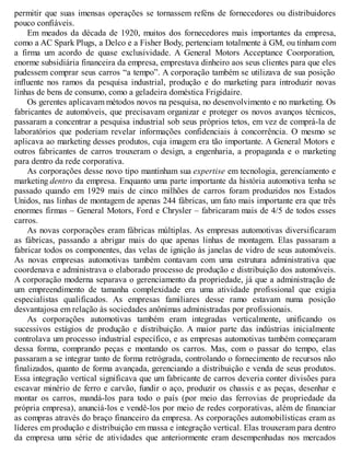 permitir que suas imensas operações se tornassem reféns de fornecedores ou distribuidores
pouco confiáveis.
Em meados da década de 1920, muitos dos fornecedores mais importantes da empresa,
como a AC Spark Plugs, a Delco e a Fisher Body, pertenciam totalmente à GM, ou tinham com
a firma um acordo de quase exclusividade. A General Motors Acceptance Coorporation,
enorme subsidiária financeira da empresa, emprestava dinheiro aos seus clientes para que eles
pudessem comprar seus carros “a tempo”. A corporação também se utilizava de sua posição
influente nos ramos da pesquisa industrial, produção e do marketing para introduzir novas
linhas de bens de consumo, como a geladeira doméstica Frigidaire.
Os gerentes aplicavam métodos novos na pesquisa, no desenvolvimento e no marketing. Os
fabricantes de automóveis, que precisavam organizar e proteger os novos avanços técnicos,
passaram a concentrar a pesquisa industrial sob seus próprios tetos, em vez de comprá-la de
laboratórios que poderiam revelar informações confidenciais à concorrência. O mesmo se
aplicava ao marketing desses produtos, cuja imagem era tão importante. A General Motors e
outros fabricantes de carros trouxeram o design, a engenharia, a propaganda e o marketing
para dentro da rede corporativa.
As corporações desse novo tipo mantinham sua expertise em tecnologia, gerenciamento e
marketing dentro da empresa. Enquanto uma parte importante da história automotiva tenha se
passado quando em 1929 mais de cinco milhões de carros foram produzidos nos Estados
Unidos, nas linhas de montagem de apenas 244 fábricas, um fato mais importante era que três
enormes firmas – General Motors, Ford e Chrysler – fabricaram mais de 4/5 de todos esses
carros.
As novas corporações eram fábricas múltiplas. As empresas automotivas diversificaram
as fábricas, passando a abrigar mais do que apenas linhas de montagem. Elas passaram a
fabricar todos os componentes, das velas de ignição às janelas de vidro de seus automóveis.
As novas empresas automotivas também contavam com uma estrutura administrativa que
coordenava e administrava o elaborado processo de produção e distribuição dos automóveis.
A corporação moderna separava o gerenciamento da propriedade, já que a administração de
um empreendimento de tamanha complexidade era uma atividade profissional que exigia
especialistas qualificados. As empresas familiares desse ramo estavam numa posição
desvantajosa em relação às sociedades anônimas administradas por profissionais.
As corporações automotivas também eram integradas verticalmente, unificando os
sucessivos estágios de produção e distribuição. A maior parte das indústrias inicialmente
controlava um processo industrial específico, e as empresas automotivas também começaram
dessa forma, comprando peças e montando os carros. Mas, com o passar do tempo, elas
passaram a se integrar tanto de forma retrógrada, controlando o fornecimento de recursos não
finalizados, quanto de forma avançada, gerenciando a distribuição e venda de seus produtos.
Essa integração vertical significava que um fabricante de carros deveria conter divisões para
escavar minério de ferro e carvão, fundir o aço, produzir os chassis e as peças, desenhar e
montar os carros, mandá-los para todo o país (por meio das ferrovias de propriedade da
própria empresa), anunciá-los e vendê-los por meio de redes corporativas, além de financiar
as compras através do braço financeiro da empresa. As corporações automobilísticas eram as
líderes em produção e distribuição em massa e integração vertical. Elas trouxeram para dentro
da empresa uma série de atividades que anteriormente eram desempenhadas nos mercados
 