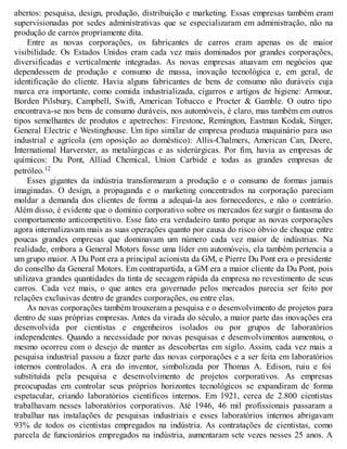 abertos: pesquisa, design, produção, distribuição e marketing. Essas empresas também eram
supervisionadas por sedes administrativas que se especializaram em administração, não na
produção de carros propriamente dita.
Entre as novas corporações, os fabricantes de carros eram apenas os de maior
visibilidade. Os Estados Unidos eram cada vez mais dominados por grandes corporações,
diversificadas e verticalmente integradas. As novas empresas atuavam em negócios que
dependessem de produção e consumo de massa, inovação tecnológica e, em geral, de
identificação do cliente. Havia alguns fabricantes de bens de consumo não duráveis cuja
marca era importante, como comida industrializada, cigarros e artigos de higiene: Armour,
Borden Pilsbury, Campbell, Swift, American Tobacco e Procter & Gamble. O outro tipo
encontrava-se nos bens de consumo duráveis, nos automóveis, é claro, mas também em outros
tipos semelhantes de produtos e apetrechos: Firestone, Remington, Eastman Kodak, Singer,
General Electric e Westinghouse. Um tipo similar de empresa produzia maquinário para uso
industrial e agrícola (em oposição ao doméstico): Allis-Chalmers, American Can, Deere,
International Harverster, as metalúrgicas e as siderúrgicas. Por fim, havia as empresas de
químicos: Du Pont, Alliad Chemical, Union Carbide e todas as grandes empresas de
petróleo.12
Esses gigantes da indústria transformaram a produção e o consumo de formas jamais
imaginadas. O design, a propaganda e o marketing concentrados na corporação pareciam
moldar a demanda dos clientes de forma a adequá-la aos fornecedores, e não o contrário.
Além disso, é evidente que o domínio corporativo sobre os mercados fez surgir o fantasma do
comportamento anticompetitivo. Esse fato era verdadeiro tanto porque as novas corporações
agora internalizavam mais as suas operações quanto por causa do risco óbvio de choque entre
poucas grandes empresas que dominavam um número cada vez maior de indústrias. Na
realidade, embora a General Motors fosse uma líder em automóveis, ela também pertencia a
um grupo maior. A Du Pont era a principal acionista da GM, e Pierre Du Pont era o presidente
do conselho da General Motors. Em contrapartida, a GM era a maior cliente da Du Pont, pois
utilizava grandes quantidades da tinta de secagem rápida da empresa no revestimento de seus
carros. Cada vez mais, o que antes era governado pelos mercados parecia ser feito por
relações exclusivas dentro de grandes corporações, ou entre elas.
As novas corporações também trouxeram a pesquisa e o desenvolvimento de projetos para
dentro de suas próprias empresas. Antes da virada do século, a maior parte das inovações era
desenvolvida por cientistas e engenheiros isolados ou por grupos de laboratórios
independentes. Quando a necessidade por novas pesquisas e desenvolvimentos aumentou, o
mesmo ocorreu com o desejo de manter as descobertas em sigilo. Assim, cada vez mais a
pesquisa industrial passou a fazer parte das novas corporações e a ser feita em laboratórios
internos controlados. A era do inventor, simbolizada por Thomas A. Edison, ruiu e foi
substituída pela pesquisa e desenvolvimento de projetos corporativos. As empresas
preocupadas em controlar seus próprios horizontes tecnológicos se expandiram de forma
espetacular, criando laboratórios científicos internos. Em 1921, cerca de 2.800 cientistas
trabalhavam nesses laboratórios corporativos. Até 1946, 46 mil profissionais passaram a
trabalhar nas instalações de pesquisas industriais e esses laboratórios internos abrigavam
93% de todos os cientistas empregados na indústria. As contratações de cientistas, como
parcela de funcionários empregados na indústria, aumentaram sete vezes nesses 25 anos. A
 