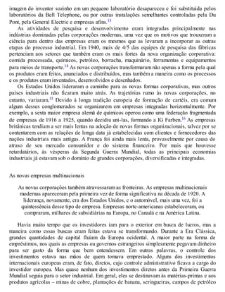 imagem do inventor sozinho em um pequeno laboratório desapareceu e foi substituída pelos
laboratórios da Bell Telephone, ou por outras instalações semelhantes controladas pela Du
Pont, pela General Electric e empresas afins.13
As atividades de pesquisa e desenvolvimento eram integradas principalmente nas
indústrias dominadas pelas corporações modernas, uma vez que os motivos que trouxeram a
ciência para dentro das empresas eram os mesmos que as levaram a incorporar as outras
etapas do processo industrial. Em 1940, mais de 4/5 das equipes de pesquisa das fábricas
pertenciam aos setores que também eram os mais fortes da nova organização corporativa:
comida processada, químicos, petróleo, borracha, maquinário, ferramentas e equipamentos
para meios de transporte.14 As novas corporações transformaram não apenas a forma pela qual
os produtos eram feitos, anunciados e distribuídos, mas também a maneira como os processos
e os produtos eram inventados, desenvolvidos e desenhados.
Os Estados Unidos lideraram o caminho para as novas formas corporativas, mas outros
países industriais não ficaram muito atrás. As trajetórias rumo às novas corporações, no
entanto, variaram.15 Devido à longa tradição europeia de formação de cartéis, era comum
alguns desses conglomerados se organizarem em empresas integradas horizontalmente. Por
exemplo, a sexta maior empresa alemã de químicos operou como uma federação fragmentada
de empresas de 1916 a 1925, quando decidiu uni-las, formando a IG Farben.16 As empresas
britânicas tendiam a ser mais lentas na adoção de novas formas organizacionais, talvez por se
contentarem com as relações de longa data já estabelecidas com clientes e fornecedores das
nações industriais mais antigas. A França foi ainda mais lenta, provavelmente por causa do
atraso de seu mercado consumidor e do sistema financeiro. Por mais que houvesse
retardatários, às vésperas da Segunda Guerra Mundial, todas as principais economias
industriais já estavam sob o domínio de grandes corporações, diversificadas e integradas.
As novas empresas multinacionais
As novas corporações também atravessaram as fronteiras. As empresas multinacionais
modernas apareceram pela primeira vez de forma significativa na década de 1920. A
liderança, novamente, era dos Estados Unidos, e o automóvel, mais uma vez, foi a
quintessência desse tipo de empresa. Empresas norte-americanas estabeleceram, ou
compraram, milhares de subsidiárias na Europa, no Canadá e na América Latina.
Havia muito tempo que os investidores iam para o exterior em busca de lucros, mas a
maneira como essas buscas eram feitas estava se transformando. Durante a Era Clássica,
grandes quantidades de capital fluíam da Europa ocidental. A maior parte na forma de
empréstimos, nos quais as empresas ou governos estrangeiros simplesmente pegavam dinheiro
para ser gasto da forma que bem entendessem. Em outras palavras, o controle dos
investimentos estava nas mãos de quem tomava emprestado. Alguns dos investimentos
internacionais europeus eram, de fato, diretos, cujo controle administrativo ficava a cargo do
investidor europeu. Mas quase nenhum dos investimentos diretos antes da Primeira Guerra
Mundial seguia para o setor industrial. Em geral, eles se destinavam às matérias-primas e aos
produtos agrícolas – minas de cobre, plantações de banana, seringueiras, campos de petróleo
 