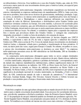 ou infraestrutura e ferrovias. Esse também era o caso dos Estados Unidos, que, antes de 1914,
enviavam a maior parte de seus investimentos diretos para a América Latina, em especial para
a produção primária.
As corporações norte-americanas integradas verticalmente expandiram seu horizonte no
exterior, introduzindo as empresas multinacionais de manufaturados (MNCs). Junto com elas,
iam novos produtos, bem como novas técnicas de gerenciamento, marketing e produção. Logo,
os carros, os utensílios e as marcas norte-americanos se espalharam pelos lares da Europa e
do Canadá. A Ford, a Westinghouse e outras empresas utilizaram sua experiência na
construção de redes de fábricas, fornecedores e distribuidores pelos Estados Unidos para
estabelecer estruturas similares na Europa. Em certa medida, o processo foi acelerado pelas
barreiras comerciais europeias, que, por dificultarem as exportações dos Estados Unidos para
o Velho Continente, deram motivos para que os norte-americanos pulassem os muros tarifários
e instalassem fábricas locais. No entanto, o verdadeiro ímpeto para a expansão das empresas
fora o mesmo que prevaleceu dentro dos Estados Unidos: a vantagem das corporações
integradas em produzir e vender os bens de produção e de consumo de massa.
Em 1929, os investimentos diretos norte-americanos já haviam chegado aos US$7,9
bilhões, o equivalente a mais de 5% de toda a riqueza agrícola e industrial dos Estados
Unidos (em 1900, estava acima de 2%). Cerca da metade desses investimentos era destinada à
América Latina, e altamente voltada para a produção e transformação de bens primários. O
resto, na maior parte das vezes, seguia para Europa e Canadá. No entanto, em ambos os casos,
o grosso dos investimentos norte-americanos se destinava ao setor fabril.17 As empresas
norte-americanas possuíam cerca de 400 subsidiárias na Grã-Bretanha, 200 na Alemanha e
outras 200 na França.
As corporações norte-americanas abrangiam quase todos os novos campos dominados
pelos produtos, processos produtivos e formas corporativas do país. Quatro dessas indústrias
– veículos motorizados, maquinário, químicos e produtos de borracha – correspondiam a mais
da metade das empresas manufatureiras multinacionais, embora significassem menos de 1/5
dos investimentos domésticos na indústria. Até 1930, as filiais locais da Ford e da General
Motors já haviam se tornado as líderes da indústria automotiva no Reino Unido e na
Alemanha. No Reino Unido, a Ford e a Vauxhall, da GM, eram responsáveis por uma parcela
significativa da produção nacional de veículos motorizados; na Alemanha, a Ford e a Adam
Opel, da GM, controlavam metade de todo o mercado de automóveis.18 A International
Harvester, Eastman Kodak, Singer, Otis Elevator, General Electric e Gillete levaram sua
produção e seus produtos para a Europa e foram todas muito bem-sucedidas.
Mecanização no campo
O declínio completo de uma agricultura ultrapassada no mundo desenvolvido foi mais um
motivo para o rápido crescimento da produtividade. Esse processo foi socialmente doloroso,
mas, sem dúvida, aumentou a eficiência econômica. Antes da Primeira Guerra Mundial, cerca
de 1/3 da população de um país industrial-padrão era formado por produtores agrícolas. No
fim da Segunda Guerra Mundial, essa proporção caiu para menos de 1/6 e diminuía de forma
rápida. Tal tendência era evidente até mesmo nos dois casos mais extremos: a França agrária
 